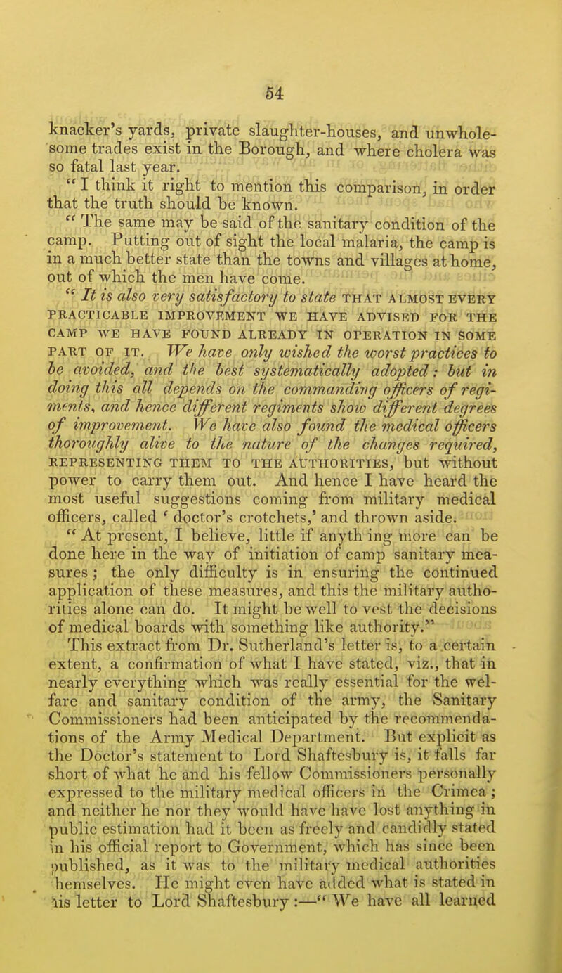 knacker's yards, prlva'tb slaugliter-houses, and unwhole- some trades exist in the Borough, and where cholera was so fatal last year.  I think it right to mention this comparison, in order that the truth should be known. i  The same may be said of the sanitary condition of th4 camp. Putting out of sight the local malaria, the camp is in a much better state than the towns and villages at home, out of which the men have come.  It is also very satisfactory to state that almost every PRACTICABLE IMPROVEMENT WE HAVE ADVISED FOR THE CAMP WE HAVE FOUND ALREADY IN OPERATION IN SOME PART OF IT. TVe have only wished the loorstpractices to he avoided, and the best systematically adopted: but in doing this all depends on the commandivg officers of regi- omnts, and hence different regiments shoxo different degrees of improvement. We have also found the medical oncers thoroughly alive to the nature of the changes required, REPRESENTING THEM TO THE AUTHORITIES, but without power to carry them out. And hence I have heard the most useful suggestions coming from military medical officers, called ' doctor's crotchets,' and thrown aside^-^wj At present, I believe, little if anything more can be done here in the way of initiation of camp sanitary mea- sures ; the only difficulty is in ensuring the continued application of these measures, and this the military au.tho- rities alone can do. It might be well to vest the decisions of medical boards with something like authority. This extract from Dr. Sutherland's letter is, to a .certain extent, a confirmation of what I have stated, viz., that in nearly everything Avhich was really essential for the wel- fare and sanitary condition of the army, the Sanitary Commissioners had been anticipated by the recommenda- tions of the Army Medical Department. But explicit as the Doctor's statement to Lord Shaftesbury is, it falls far short of what he and his fellow Commissioners personally expressed to the military medical officers in the Crimea ; and neither he nor they would have have lost anything in public estimation had it been as freely and candidly stated in his official report to Government, which has since been •mblished, as it was tb the''military medical authorities hemselves. He might even have added what is stated in lis letter to Lord Shaftesbury :— We have all learned
