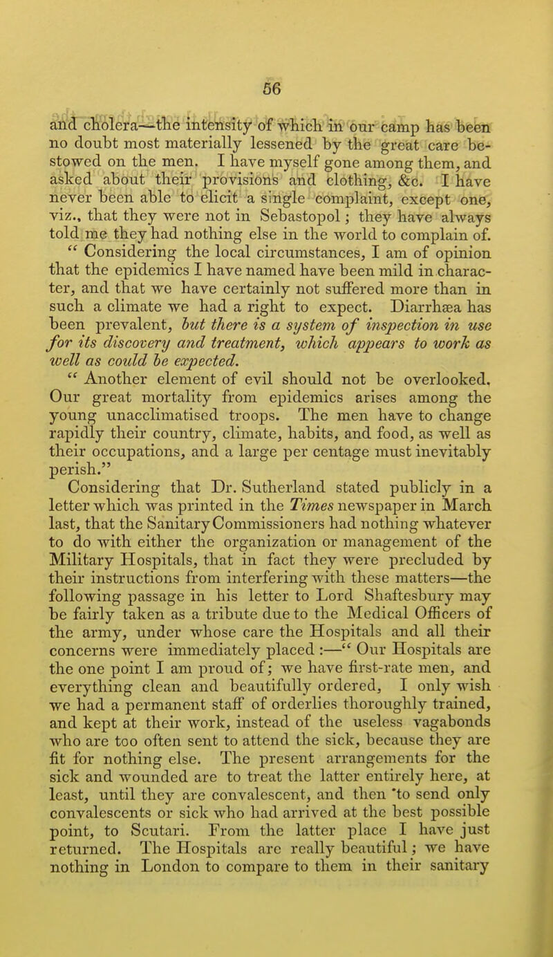 ^tm^^i iktMtfW-^tch^mnr fcamp has befen no doubt most materially lessened by the great care be- stowed on the men. I have myself gone among them, and asked about their provisions and clothing, &c. I have never been able to elicit a single complaint, except one, viz., that they were not in Sebastopol; they have always told me they had nothing else in the world to complain of.  Considering the local circumstances, I am of opinion that the epidemics I have named have been mild in charac- ter, and that we have certainly not suffered more than in such a climate we had a right to expect. Diarrhsea has been prevalent, hut there is a system of inspection in use for its discovery and treatment, which appears to work as ivell as could he expected.  Another element of evil should not be overlooked. Our great mortality from epidemics arises among the young unacclimatised troops. The men have to change rapidly their country, climate, habits, and food, as well as their occupations, and a large per centage must inevitably perish. Considering that Dr. Sutherland stated publicly in a letter which was printed in the Times newspaper in March last, that the Sanitary Commissioners had nothing whatever to do with either the organization or management of the Military Hospitals, that in fact they were precluded by their instructions from interfering with these matters—the following passage in his letter to Lord Shaftesbury may be fairly taken as a tribute due to the Medical Officers of the army, under whose care the Hospitals and all their concerns were immediately placed :— Our Hospitals are the one point I am proud of; we have first-rate men, and everything clean and beautifully ordered, I only wish we had a permanent staff of orderlies thoroughly trained, and kept at their work, instead of the useless vagabonds who are too often sent to attend the sick, because they are fit for nothing else. The present arrangements for the sick and wounded are to treat the latter entirely here, at least, until they are convalescent, and then *to send only convalescents or sick who had arrived at the best possible point, to Scutari. From the latter place I have just returned. The Hospitals are really beautiful; we have nothing in London to compare to them in their sanitary