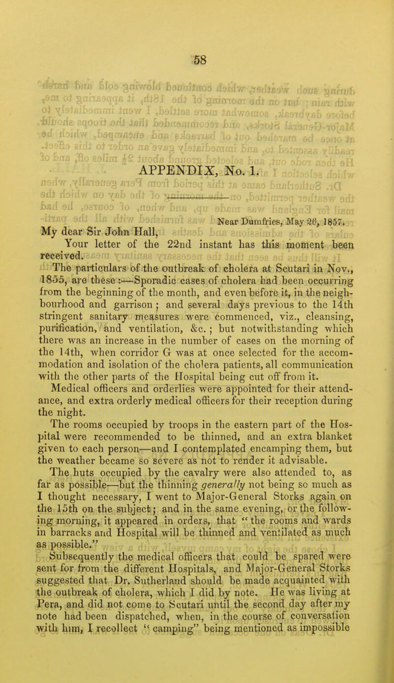 . OTQia ' APPENDIX, No. 1. a9riw ,^(ll>i9xi9§ ma^ moit Lohgq eixij am/; 1 edi do'f ^ vfib srf)  - ■ - '- . ' bad 3d > io ,n-j,. . -iJ^sq grij ifiiw f)9d8xmul eav. Near Dumfries, May 26, 1857. My dear Sir JoBn-Hall,'' ^^^''-r^^: j tuuisdiiii^.^; piu k ^^^-iiu- Your letter of the 22nd instant has iMsaidpaoffient The partictilars of the outbreak of cholera at Scutari in Nov., 1855, are these :—Sporadic cases of cholera had been occurring from the beginning of the month, and even before it, in the neigh- bourhood and garrison ; and several days previous to the 14th stringent sanitary measures were commenced, viz., cleansing, purification, and ventilation, &c. ; but notwithstanding which there was an increase in the number of cases on the morning of the 14th, when corridor G was at once selected for the accom- modation and isolation of the cholera patients, all communication with the other parts of the Hospital being cut off from it. Medical officers and orderlies were appointed for their attend- ance, and extra orderly medical officers for their reception during the night. The rooms occupied by troops in the eastern part of the Hos- pital were recommended to be thinned, and an extra blanket given to each person—and I contemplated encamping them, but the weather became so severe as not to render it advisable. The huts occupied by the cavalry were also attended to, as far as possible—but the thinning generally not being so much as I thought necessary, I went to Major-General Storks again on the 15th on the subject; and in the same evening, or the follow- ing morning, it appeared in orders, that  the rooms and wards in barracks and Hospital will be thinned and ventilated as much as possible. Subsequently the medical officers that could be spared were sent for from the different Hospitals, and Major-General Storks suggested that Dr. Sutherland should be made acquainted with the outbreak of cholera, which 1 did by note. He was living at Pera, and did not come to Scutari until the second day after my note had been dispatched, when, in the course of conversation with him, I recollect  camping being mentioned as impossible