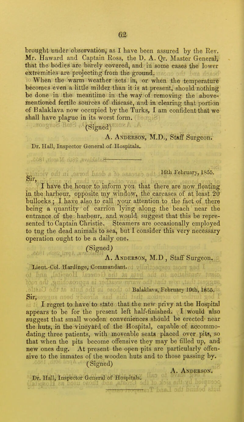 brought under observation, as I have been assured by the Rev. Mr. Haward and Captain Ross, the D. A. Qr. Master General, that the bodies are barely covered, and in some cases the lower extremities are projecting from the ground. < ioWhen the warm weather sets in, or when the temperature becomes even a little milder than it is at present, should nothing be done in the meantime in the way of removing the above- mentioned fertile sources of disease, and in clearing that portion of Balaklava now occupied by the Turks, I am confident that we shall have plague in its worst form. - ..floegiucJ H«J3 ..i^gj^jj^g^^saaKA A. Anderson, M.D,, Staff Surgeon. Dr. Hall, Inspector General of Hospitals. •• v.r; I lie f r 16tb February, 1855. Sir, I have the honor to inform yea that there are now floating m the harbour, opposite my window, the carcases of at least 20 bullocks ; I have also to call your attention to the fact of there being a quantity of carrion lying along the beach near the entrance of the harbour, and would suggest that this be repre- sented to Captain Christie. Steamers are occasionally employed to tug the dead animals to sea, but I consider this very necessary operation ought to be a daily one. (Signed) A. Anderson, M.D , Staff Surgeon. -3Jiiient.-Col. Hardinge, Commandant. Balaklava, February 19th, 1856, Sir, 4fja (iOf)0 yoAs-iUi rtnil am. jMil uvfiifi-»i. m; g-u I I regret to have-to- state' that the new privy at the Hospita] appears to be for the present left half-finished. I would also suggest that small wooden conveniences should be erected- near the huts, in the vineyard of the Hospital, capable of accommo- dating three patients, with moveable seats placed over pits, so that when the pits become offensive they may be filled up, and new ones dug. At present the open pits are particularly offen- sive to the inmates of the wooden huts and to those passing by. (Signed) A. Anderson. ^^I)r, Hall, Inspector General of Hospitals.