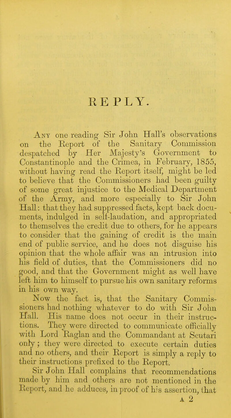 REPLY. Any one reading Sir John Hall's observations on the Report of the Sanitary Commission clesiDatched by Her Majesty's Government to Constantinople and the Crimea, in February, 1855, without having read the Report itself, might be led to believe that the Commissioners had been guilty of some great injustice to the Medical Department of the Army, and more especially to Sir John Hall: that they had suppressed facts, kept back docu- ments, indulged in self-laudation, and appropriated to themselves the credit due to others, for he appears to consider that the gaining of credit is the main end of public service, and he does not disguise his opinion that the whole affair was an intrusion into his field of duties, that the Commissioners did no good, and that the Government might as well have left him to himself to pursue his own sanitary reforms in his own way. Now the fact is, that the Sanitary Commis- sioners had nothing whatever to do with Sir John Hall. His name does not occur in their instruc- tions. They were directed to communicate officially with Lord Raglan and the Commandant at Scutari only; they were directed to execute certain duties and no others, and their Report is simply a reply to their instructions prefixed to the Report. Sir John Hall complains that recommendations made by him and others are not mentioned in the Report, and he adduces, in proof of his assertion, that