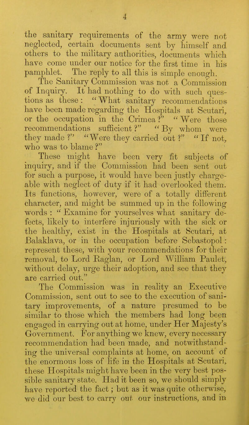 the sanitary requirements of the army were not neglected, certain documents sent by himself and others to the military authorities, documents which have come under our notice for the first time in his pamphlet. The reply to all this is simple enough. The Sanitary Commission was not a Commission of Inquiry. It had nothing to do with such ques- tions as these :  What sanitary recommendations have been made regarding the Hospitals at Scutari, or the occupation in the Crimea? Were those recommendations sufficient ?  By whom were they made ? Were they carried out ?  If not, who was to blame ? These might have been very fit subjects of inquiry, and if the Commission had been sent out for such a purpose, it would have been justly charge- able with neglect of duty if it had overlooked them. Its functions, however, were of a totally different character, and might be summed up in the following words :  Examine for yourselves what sanitary de- fects, likely to interfere injuriously with the sick or the healthy, exist in the Hospitals at Scutari, at Balaklava, or in the occuj)ation before Sebastopol: represent these, with your recommendations for their removal, to Lord Raglan, or Lord William Paulet, without delay, urge their adoption, and see that they are carried out. The Commission was in reality an Executive Commission, sent out to see to the execution of sani- tary improvements, of a nature presumed to be similar to those which the members had long been engaged in carrying out at home, under Her Majesty's Government. For anything we knew, every necessary recommendation had been made, and notwithstand- ing the universal complaints at home, on account of the enormous loss of life in the Hospitals at Scutari, these Hospitals might have been in the very best pos- sible sanitary state. Had it been so, we should simply have reported the fact; but as it was quite othenvise, we did our best to carry out our instructions, and in