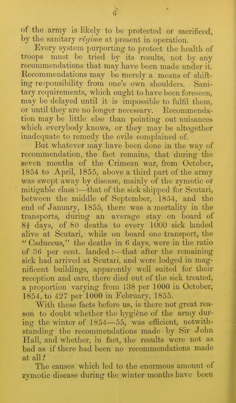 of the army is likely to be protected or sacrificed, by the sanitary regime at present in operation. Every system purporting to protect the health of troops must be tried b}^ its results, not by any recommendations that may have been made under it. Kecommendations may be merely a means of shift- ing responsibility from one's own shoulders. Sani- tary requirements, which ought to have been foreseen, may be delayed until it is impossible to fulfil them, or until they are no longer necessary. Recommenda- tion may be little else than pointing out nuisances which everybody knows, or they may be altogether inadequate to remedy the evils complained of. But whatever may have been done in the way of recommendation, the fact remains, that during the seven months of the Crimean war, from October, 1854 to April, 1855, above a third part of the army was swept away by disease, mainly of the zymotic or mitigable class :—thfit of the sick shipped for Scutari, between the middle of September, 1854, and the end of January, 1855, there was a mortality in the transports, during an average stay on board of 8k days, of SO deaths to every 1000 sick landed alive at Scutari, while on board one transport, the  Caduceus, the deaths in 6 days, were in the ratio of 36 per cent, landed:—that after the remaining sick had arrived at Scutari, and were lodged in mag- nificent buildings, apparently well suited for their reception and care, there died out of the sick treated, a proportion varying from 138 per 1000 in October, 1854, to 427 per 1000 in February, 1855. With these facts before us, is there not great rea- son to doubt whether the hygie^ne of the army dur- ing the winter of 1854—55, was efficient, notwith- standing the recommendations made by Sir John Hall, and whether, in fact, the results were not as bad as if there had been no recommendations made at all ? The causes which led to the enormous amount of zymotic disease during the winter months have been