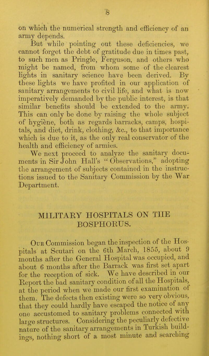 on wliicli the numerical strength and efficiency of an army depends. But while pointing out these deficiencies, we cannot forget the debt of gratitude due in times past, to such men as Pringle, Ferguson, and others who might be named, from whom some of the clearest lights in sanitary science have been derived. By these lights we have profited in our application of sanitary arrangements to civil life, and what is now imperatively demanded by the public interest, is that similar benefits should be extended to the army. This can only be done by raising the whole subject of hygiene, both as regards barracks, camps, hospi- tals, and diet, drink, clothing, &c., to that importance which is due to it, as the only real conservator of the health and efficiency of armies. We next proceed to analyze the sanitary docu- ments in Sir John Hall's  Observations, adopting the arrangement of subjects contained in the instruc- tions issued to the Sanitary Commission by the War Department. MILITARY HOSPITALS ON THE BOSPHORUS. Our Commission began the inspection of the Hos- pitals at Scutari on the 6th March, 1855, about 9 months after the General Hospital was occupied, and about 6 months after the Barrack was first set apart for the reception of sick. We have described in our Report the bad sanitary condition of all the Hospitals, at the period when we made our first examination of them. The defects then existing were so very obvious, that they could hardly have escaped the notice of any one accustomed to sanitary problems connected with large structures. Considering the peculiarly defective nature of the sanitary arrangements in Turkish build- ings, nothing short of a most minute and searching