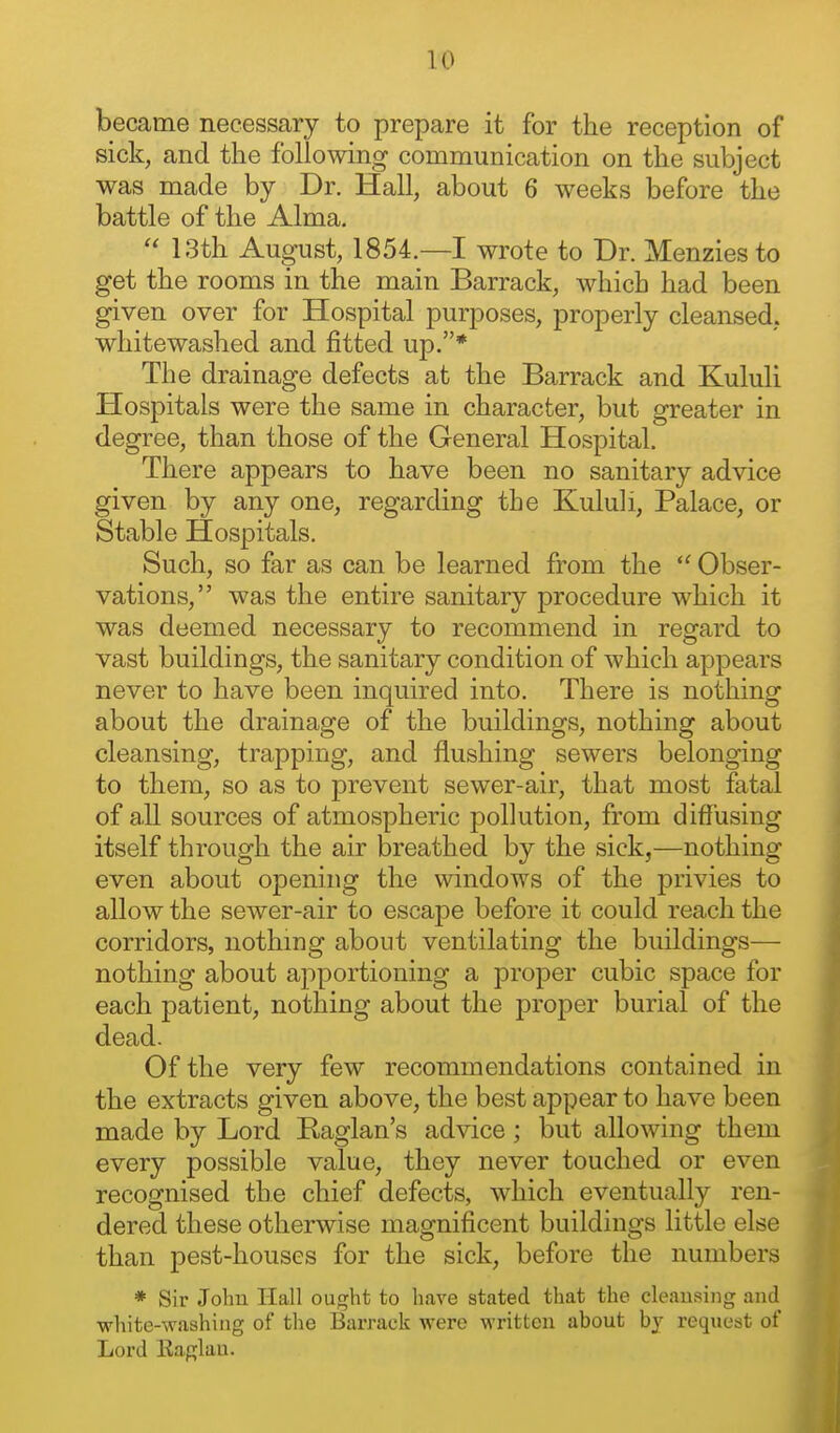 became necessary to prepare it for the reception of sick, and the following communication on the subject was made by Dr. Hall, about 6 weeks before the battle of the Alma,  13th August, 1854.—I wrote to Dr. Menzies to get the rooms in the main Barrack, which had been given over for Hospital purposes, properly cleansed, whitewashed and fitted up.* The drainage defects at the Barrack and Kululi Hospitals were the same in character, but greater in degree, than those of the General Hospital. There appears to have been no sanitary advice given by any one, regarding the Kululi, Palace, or Stable Hospitals. Such, so far as can be learned from the  Obser- vations, was the entire sanitary procedure which it was deemed necessary to recommend in regard to vast buildings, the sanitary condition of which appears never to have been inquired into. There is nothing about the drainage of the buildings, nothing about cleansing, trapping, and flushing sewers belonging to them, so as to prevent sewer-air, that most fatal of a,ll sources of atmospheric pollution, from diffusing itself through the air breathed by the sick,—nothing even about opening the windows of the privies to allow the sewer-air to escape before it could reach the corridors, nothing about ventilating the buildings— nothing about apportioning a proper cubic space for each patient, nothing about the proper burial of the dead. Of the very few recommendations contained in the extracts given above, the best appear to have been made by Lord Raglan's advice; but allowing them every possible value, they never touched or even recognised the chief defects, which eventually ren- dered these otherwise magnificent buildings little else than pest-houses for the sick, before the numbers * Sir John Hall ought to have stated that the cleausiiig and white-washing of tlie Barrack were written about request of Lord Kaglau.