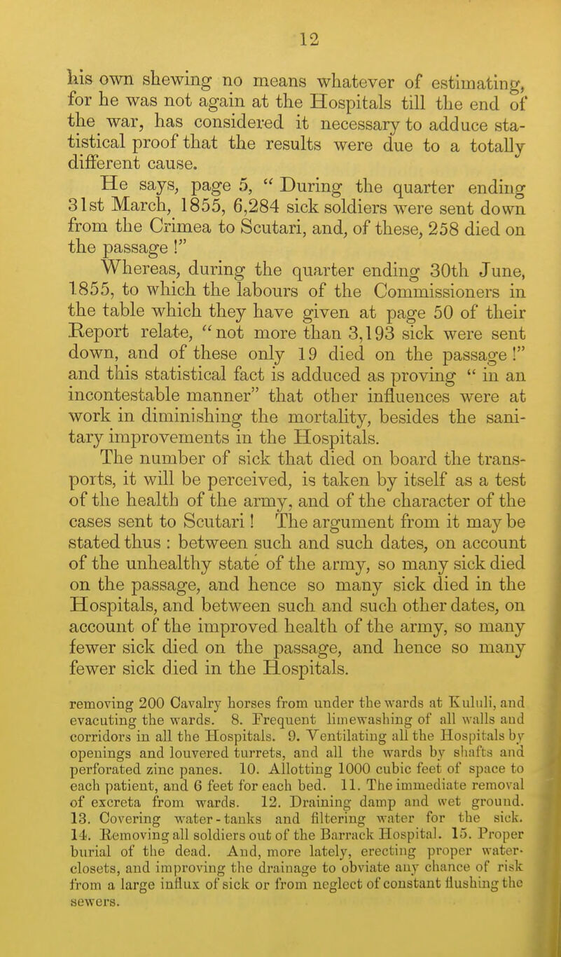 liis own shewing no means whatever of estimating, for he was not again at the Hospitals till the end of the war, has considered it necessary to adduce sta- tistical proof that the results were due to a totally different cause. He says, page 5,  During the quarter ending 31st March, 1855, 6,284 sick soldiers were sent down from the Crimea to Scutari, and, of these, 258 died on the passage ! Whereas, during the quarter ending 30th June, 1855, to which the labours of the Commissioners in the table which they have given at page 50 of their Report relate,  not more than 3,193 sick were sent down, and of these only 19 died on the passage ! and this statistical fact is adduced as proving  in an incontestable manner that other influences were at work in diminishing the mortality, besides the sani- tary improvements in the Hospitals. The number of sick that died on board the trans- ports, it will be perceived, is taken by itself as a test of the health of the army, and of the character of the cases sent to Scutari! The argument from it may be stated thus : between such and such dates, on account of the unhealthy state of the army, so many sick died on the passage, and hence so many sick died in the Hospitals, and between such and such other dates, on account of the improved health of the army, so many fewer sick died on the passage, and hence so many fewer sick died in the Hospitals. removing 200 Cavalry horses from under the wards at Kuhili, and evacuting the wards. 8. Frequent limewashing of all walls aud corridors in all the Hospitals. 9. Ventilating all the Hos[)itals by openings and louvered turrets, and all the wards by shafts and perforated zinc panes. 10. Allotting 1000 cubic feet of space to each patient, and 6 feet for each bed. 11. The immediate removal of excreta from wards. 12, Draining damp and wet ground. 13. Covering water-tanks and filtering water for the sick. 14. Eemoving all soldiers out of the Barrack Hospital. 15. Proper burial of the dead. And, more lately, erecting proper water- closets, and improving the di'ainage to obviate auy chance of risk from a large influx of sick or from neglect of constant flushing the sewei's.