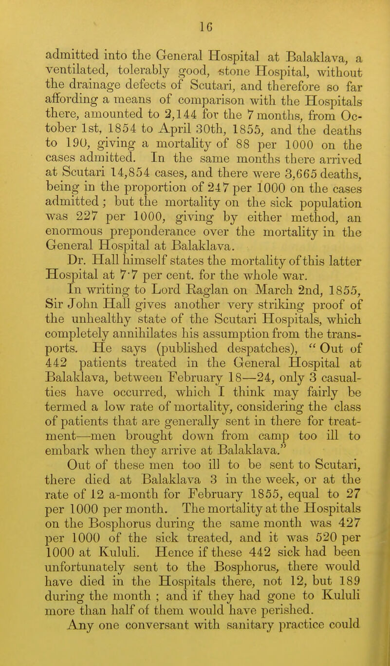 admitted into the General Hospital at Balaklava, a ventilated, tolerably c^ood, «tone Hospital, without the drainage defects of Scutari, and therefore so far affording a means of comparison with the Hospitals there, amounted to 2,144 for the 7 months, from Oc- tober 1st, 1854 to April 30th, 1855, and the deaths to 190, giving a mortahty of 88 per 1000 on the cases admitted. In the same months there arrived at Scutari 14,854 cases, and there w^ere 3,665 deaths, being in the proportion of 247 per 1000 on the cases admitted; but the mortality on the sick population was 227 per 1000, giving by either method, an enormous preponderance over the mortality in the General Hospital at Balaklava. Dr. Hall himself states the mortality of this latter Hospital at 7*7 per cent, for the whole war. In writing to Lord Raglan on March 2nd, 1855, Sir John Hall gives another very striking proof of the unhealthy state of the Scutari Hospitals, which completely annihilates his assumption from the trans- ports. He says (published despatches),  Out of 442 patients treated in the General Hospital at Balaklava, between February 18—24, only 3 casual- ties have occurred, which I think may fairly be termed a low rate of mortality, considering the class of patients that are generally sent in there for treat- ment—men brought down from camp too ill to embark when they arrive at Balaklava. Out of these men too ill to be sent to Scutari, there died at Balaklava 3 in the week, or at the rate of 12 a-month for February 1855, equal to 27 per 1000 per month. The mortality at the Hospitals on the Bosphorus during the same month was 427 per 1000 of the sick treated, and it was 520 per 1000 at KuluH. Hence if these 442 sick had been unfortunately sent to the Bosphorus, there would have died in the Hospitals there, not 12, but 189 during the month ; and if they had gone to Kululi more than half of them would have perished. Any one conversant with sanitary practice could