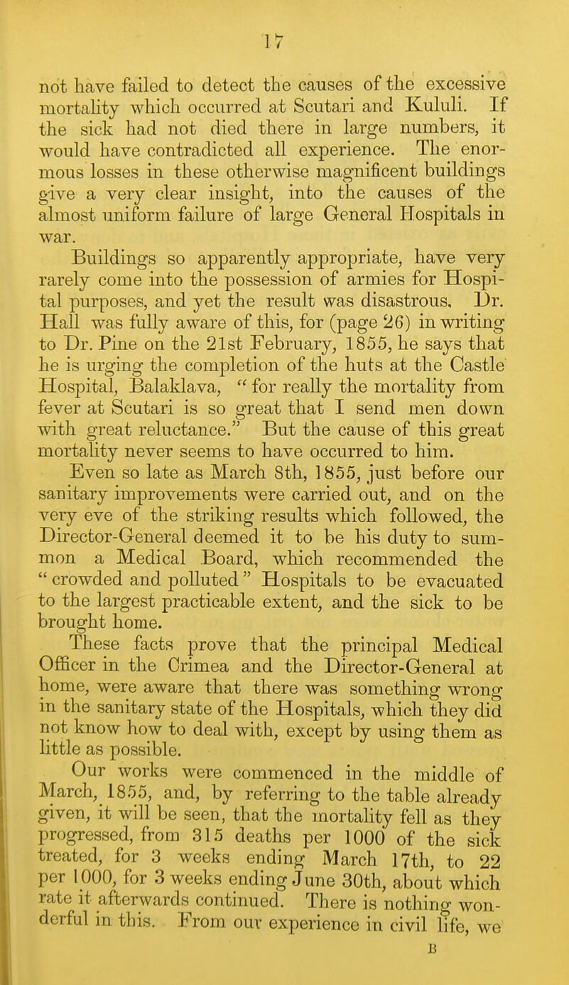 not have failed to detect the causes of the excessive mortahty which occurred at Scutari and Kululi. If the sick had not died there in large numbers, it would have contradicted all experience. The enor- mous losses in these otherwise magnificent buildings give a very clear insight, into the causes of the almost uniform failure of large General Ilospitals in war. Buildings so apparently appropriate, have very rarely come into the possession of armies for Hospi- tal purposes, and yet the result was disastrous. Dr. Hall was fully aware of this, for (page 26) in writing to Dr. Pine on the 21st February, 1855, he says that he is urging the completion of the huts at the Castle Hospital, Balaklava,  for really the mortality from fever at Scutari is so great that I send men down with great reluctance. But the cause of this great mortality never seems to have occurred to him. Even so late as March 8th, 1855, just before our sanitary improvements were carried out, and on the very eve of the striking results which followed, the Director-General deemed it to be his duty to sum- mon a Medical Board, which recommended the  crowded and polluted  Hospitals to be evacuated to the largest practicable extent, and the sick to be brought home. These facts prove that the principal Medical Officer in the Crimea and the Director-General at home, were aware that there was something wrong in the sanitary state of the Hospitals, which they did not know how to deal with, except by using them as little as possible. Our works were commenced in the middle of March, 1855, and, by referring to the table already given, it will be seen, that the mortality fell as they progressed, from 315 deaths per 1000 of the sick treated, for 3 weeks ending March 17th, to 22 per 1000, for 3 weeks ending June 30th, about which rate it afterwards continued. There is nothing won- derful in this. From our experience in civil life, we B