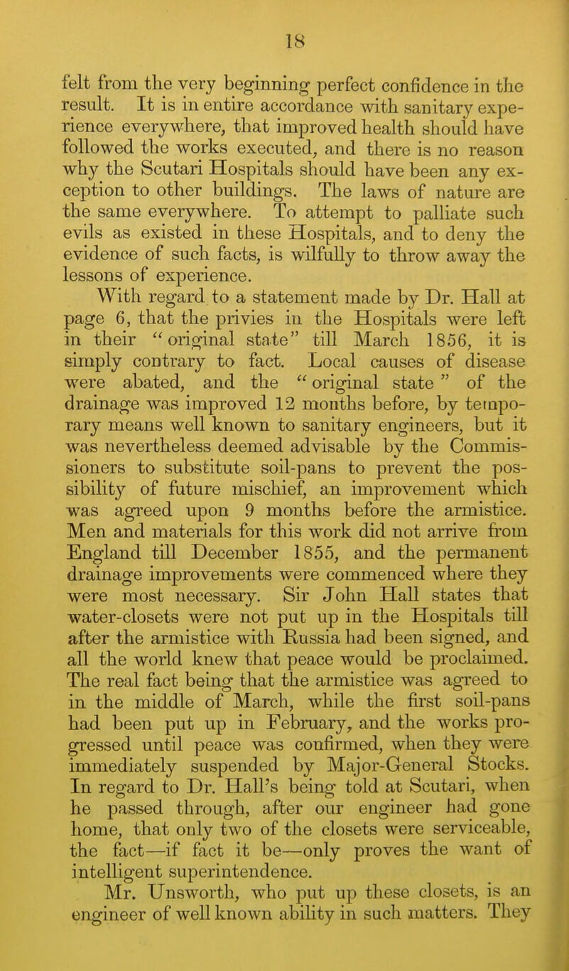 felt from the very beginning perfect confidence in tlio result. It is in entire accordance with sanitary expe- rience everywhere, that improved health should have followed the works executed, and there is no reason why the Scutari Hospitals should have been any ex- ception to other buildings. The laws of nature are the same everywhere. To attempt to palliate such evils as existed in these Hospitals, and to deny the evidence of such facts, is wilfully to throw away the lessons of experience. With regard to a statement made by Dr. Hall at page 6, that the privies in the Hospitals were left in their original state till March 1856, it is simply contrary to fact. Local causes of disease were abated, and the  original state  of the drainage was improved 12 months before, by tempo- rary means well known to sanitary engineers, but it was nevertheless deemed advisable by the Commis- sioners to substitute soil-pans to prevent the pos- sibility of future mischief, an improvement which was agreed upon 9 months before the armistice. Men and materials for this work did not arrive from England till December 1855, and the permanent drainage improvements were commenced where they were most necessary. Sir John Hall states that water-closets were not put up in the Hospitals till after the armistice with Russia had been signed, and all the world knew that peace would be proclaimed. The real fact being that the armistice was agreed to in the middle of March, while the first soil-pans had been put up in February, and the works pro- gressed until peace was confirmed, when they were immediately suspended by Major-General Stocks. In regard to Dr. Hall's being told at Scutari, when he passed through, after our engineer had gone home, that only two of the closets were serviceable, the fact—if fact it be—only proves the want of intelligent superintendence. Mr. Unsworth, who put up these closets, is an engineer of well known ability in such matters. They