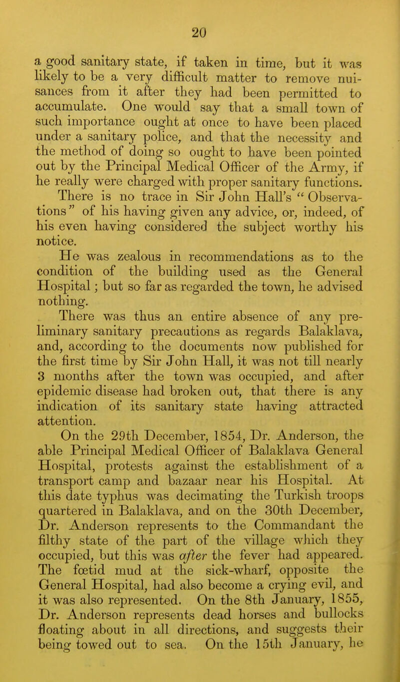 a good sanitary state, if taken in time, but it was likely to be a very difficult matter to remove nui- sances from it after they had been permitted to accumulate. One would say that a small town of such importance ought at once to have been placed under a sanitary pohce, and that the necessity and the method of doing so ought to have been pointed out by the Principal Medical Officer of the Army, if he really were charged with proper sanitary functions. There is no trace in Sir John Hall's  Observa- tions  of his having given any advice, or, indeed, of his even having considered the subject worthy his notice. He was zealous in recommendations as to the condition of the building used as the General Hospital; but so far as regarded the town, he advised nothing. There was thus an entire absence of any pre- liminary sanitary precautions as regards Balaklava, and, according to the documents now published for the first time by Sir John Hall, it was not till nearly 3 months after the town was occupied, and after epidemic disease had broken out, that there is any indication of its sanitary state having attracted attention. On the 29th December, 1854, Dr. Anderson, the able Principal Medical Officer of Balaklava General Hospital, protests against the estabhshment of a transport camp and bazaar near his Hospital. At this date typhus was decimating the Turkish troops quartered in Balaklava, and on the 30th December, Dr. Anderson represents to the Commandant the filthy state of the part of the village which they occupied, but this was after the fever had appeared. The foetid mud at the sick-wharf, opposite the General Hospital, had also become a crying evil, and it was also represented. On the 8th January, 1855, Dr. Anderson represents dead horses and bullocks floating about in all directions, and suggests their being towed out to sea. On the 15th January, he