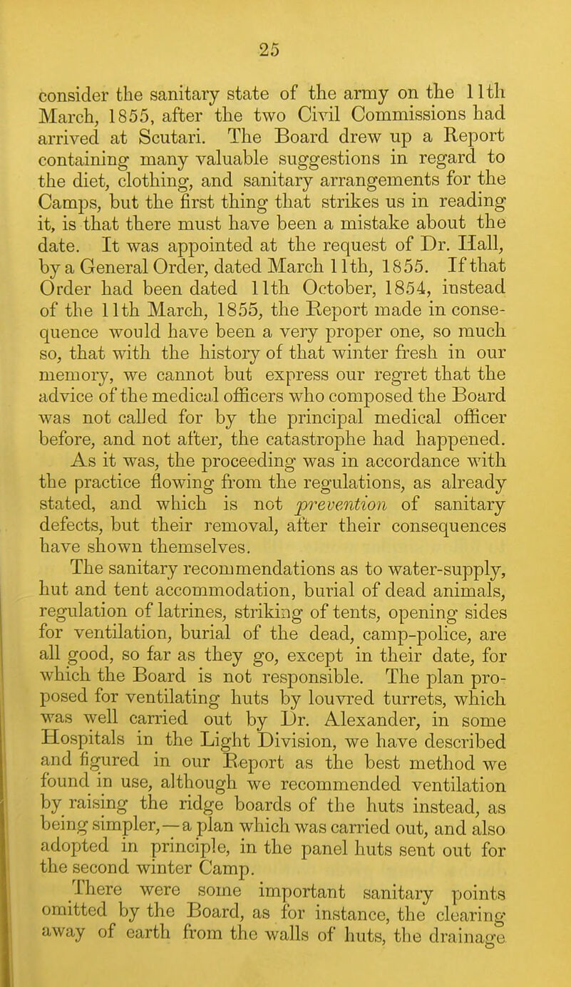 consider the sanitary state of the army on the 11th March, 1855, after the two Civil Commissions had arrived at Scutari. The Board drew up a Report containing many valuable suggestions in regard to the diet, clothing, and sanitary arrangements for the Camps, but the first thing that strikes us in reading it, is that there must have been a mistake about the date. It was appointed at the request of Dr. Hall, by a General Order, dated March 11th, 18 55. If that Order had been dated 11th October, 1854, instead of the 11th March, 1855, the Report made in conse- quence would have been a very proper one, so much so, that with the history of that winter fresh in our memory, we cannot but express our regret that the advice of the medical officers who composed the Board was not caUed for by the principal medical officer before, and not after, the catastrophe had happened. As it was, the proceeding was in accordance with the practice flowing from the regulations, as already stated, and which is not prevention of sanitary defects, but their removal, after their consequences have shown themselves. The sanitary recommendations as to water-supply, hut and tent accommodation, burial of dead animals, regulation of latrines, striking of tents, opening sides for ventilation, burial of the dead, camp-police, are all good, so far as they go, except in their date, for which the Board is not responsible. The plan pro- posed for ventilating huts by louvred turrets, which was well carried out by Dr. Alexander, in some Hospitals in_ the Light Division, we have described and figured in our E.eport as the best method we found in use, although we recommended ventilation by raising the ridge boards of the huts instead, as being simpler,—a plan which was carried out, and also adopted in principle, in the panel huts sent out for the second winter Camp. There were some important sanitary points omitted by the Board, as for instance, the clearing away of earth from the walls of huts, the drainacre