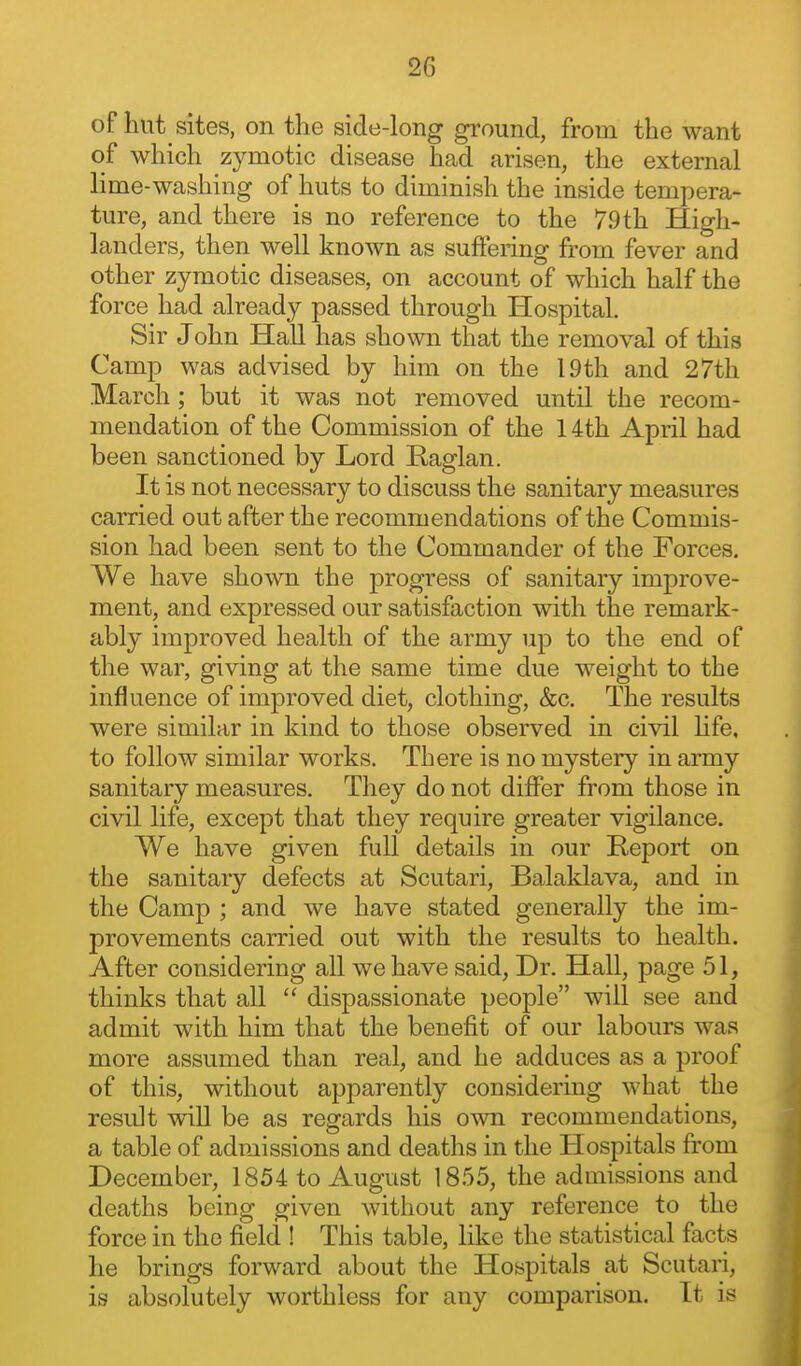 of hut sites, on the side-long ground, from the want of which zymotic disease had arisen, the external lime-washing of huts to diminish the inside tempera- ture, and there is no reference to the 79th High- landers, then well known as suffering from fever and other zymotic diseases, on account of which half the force had already passed through Hospital. Sir John Hall has shown that the removal of this Camp was advised by him on the 19th and 27th March; but it was not removed until the recom- mendation of the Commission of the 14th April had been sanctioned by Lord Raglan. It is not necessary to discuss the sanitary measures carried out after the recommendations of the Commis- sion had been sent to the Commander of the Forces. We have shown the progress of sanitary improve- ment, and expressed our satisfaction with the remark- ably improved health of the army up to the end of the war, giving at the same time due weight to the influence of improved diet, clothing, &c. The results were similar in kind to those observed in civil hfe, to follow similar works. There is no mystery in army sanitary measures. They do not differ fi'om those in civil life, except that they require greater vigilance. We have given full details in our Report on the sanitary defects at Scutari, Balaklava, and in the Camp ; and we have stated generally the im- provements carried out with the results to health. After considering all we have said, Dr. Hall, page 51, thinks that all  dispassionate people will see and admit with him that the benefit of our labours was more assumed than real, and he adduces as a proof of this, without apparently considering what the result will be as regards his own recommendations, a table of admissions and deaths in the Hospitals from December, 1854 to August 1855, the admissions and deaths being given without any reference to the force in the field ! This table, like the statistical facts he brings forward about the Hospitals at Scutari, is absolutely worthless for any comparison. It is