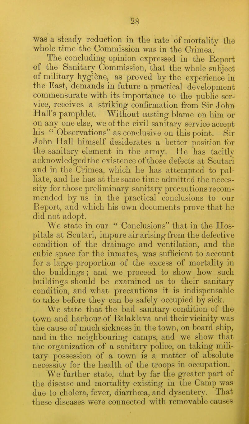 ■^8 was a steady reduction in the rate of mortality the whole time the Commission was in the Crimea. The concluding opinion expressed in the Eeport of the Sanitary Commission, that the whole subject of military hygiene, as proved by the experience in the East, demands in future a practical development commensurate with its importance to the public ser- vice, receives a striking confirmation from Sir John Hall's pamphlet. Without casting blame on him or on any one else, we of the civil sanitary service accept his  Observations as conclusive on this point. Sir John Hall himself desiderates a better position for the sanitary element in the army. He has tacitly acknowledged the existence of those defects at Scutari and in the Crimea, which he has attempted to pal- liate, and he has at the same time admitted the neces- sity for those preliminary sanitary precautions recom- mended by us in the practical conclusions to our Report, and which his own documents prove that he did not adopt. We state in our  Conclusions that in the Hos- pitals at Scutari, impure air arising from the defective condition of the drainage and ventilation, and the cubic space for the inmates, was sufficient to account for a large proportion of the excess of mortality in the buildings; and we proceed to show how such buildings should be examined as to their sanitary condition, and what precautions it is indispensable to take before they can be safely occupied by sick. We state that the bad sanitary condition of the town and harbour of Balaklava and their vicinity was the cause of much sickness in the town, on board ship, and in the neighbouring camps, and we show that the organization of a sanitary police, on taking mili- tary possession of a town is a matter of absolute necessity for the health of the troops in occupation. We further state, that by far the greater part of the disease and mortality existing in the Camp was due to cholera, fever, diarrhoea, and d3^senter3^ That these diseases were connected with removable causes