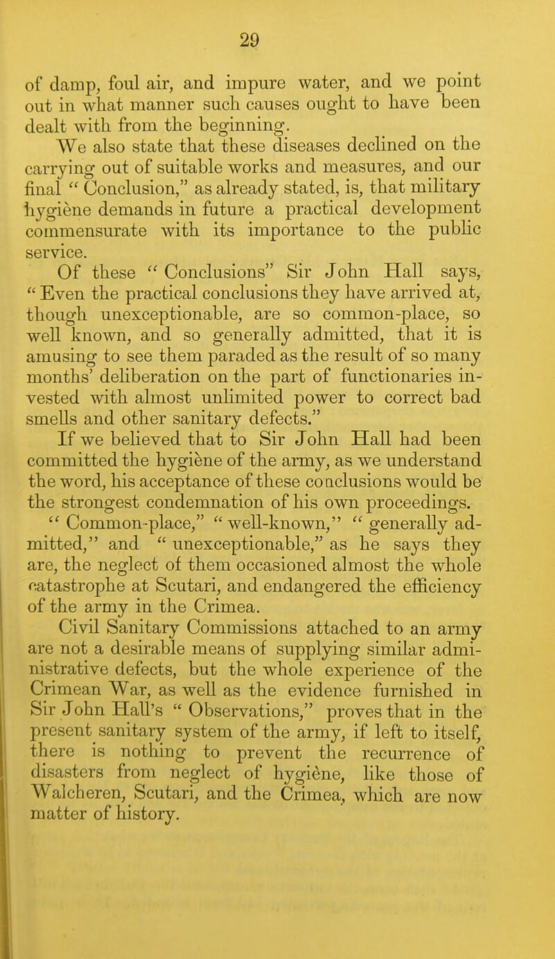 of damp, foul air, and impure water, and we point out in what manner such causes ought to have been dealt with from the beginning. We also state that these diseases declined on the carrying out of suitable works and measures, and our final  Conclusion, as already stated, is, that military hygiene demands in future a practical development commensurate with its importance to the public service. Of these  Conclusions Sir John Hall says,  Even the practical conclusions they have arrived at, though unexceptionable, are so common-place, so well known, and so generally admitted, that it is amusing to see them paraded as the result of so many months' deliberation on the part of functionaries in- vested with almost unlimited power to correct bad smells and other sanitary defects. If we believed that to Sir John Hall had been committed the hygiene of the army, as we understand the word, his acceptance of these co nclusions would be the strongest condemnation of his own proceedings.  Common-place, ''well-known,  generally ad- mitted, and  unexceptionable, as he says they are, the neglect of them occasioned almost the whole catastrophe at Scutari, and endangered the efficiency of the army in the Crimea. Civil Sanitary Commissions attached to an army are not a desirable means of supplying similar admi- nistrative defects, but the whole experience of the Crimean War, as well as the evidence furnished in Sir John Hall's  Observations, proves that in the present sanitary system of the army, if left to itself, there is nothing to prevent the recurrence of disasters from neglect of hygiene, like those of Walch eren, Scutari, and the Crimea, which are now matter of history.