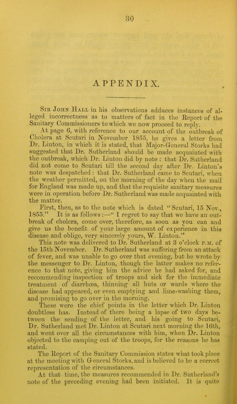 APPENDIX. SiE John Hall in his observationa adduces instances of al- leged incorrectness as to matters of fact in the Eeport of the , Sanitary Commissioners to which we now proceed to reply. At page 6, with reference to our account of the outbreak of Cholera at Scutari in November 1855, he gives a letter from Dr. Linton, in which it is stated, that Major-General Storks had suggested that Dr. Sutherland should be made acquainted with the outbreak, which Dr. Liuton did by note : that Dr. Sutherland did not come to Scutari till the second day after Dr. Linton's note was despatched: that Dr. Sutherland came to Scutari, when the weather permitted, on the morning of the day when the mail for England was made up, and that the requisite sanitary measures were in operation before Dr. Sutherland was made acquainted with the matter. First, then, as to the note which is dated  Scutari, 15 Nov., 1855. It is as follows :— I regret to say that we have an out- break of cholera, come over, therefore, as soon as you can and give us the benefit of your large amount of experience in this disease and oblige, very sincerely yours, W. Linton. This note was delivered to Dr. Sutherland at 3 o'clock p.m. of the 15th November. Dr. Sutherland was suffering from an attack of fever, and was unable to go over that evening, but he wrote by the messenger to Dr. Linton, though the latter makes no refer- ence to that note, giving him the advice he had asked for, and recommending inspection of troops and sick for the immediate treatment of diarrhoea, thinning all huts or wards where the disease had appeared, or even emptying and lime-washing them, and promising to go over in the morning. These w^ere the chief points in the letter which Dr. Linton doubtless has. Instead of there being a lapse of two days be- tween the sending of the letter, and his going to Scutari, Dr. Sutherland met Dr. Linton at Scutari next morning the 16th, and went over all the circumstances with him, when Dr. Linton objected to the camping out of the troops, for the reasons he has stated. The Report of the Sanitary Commission states what took place at the meeting with General Storks, and is believed to be a correct representation of the circumstances. At that time, the measures recommended in Dr. Sutlierland's note of the preceding evening had been initiated. It is quite