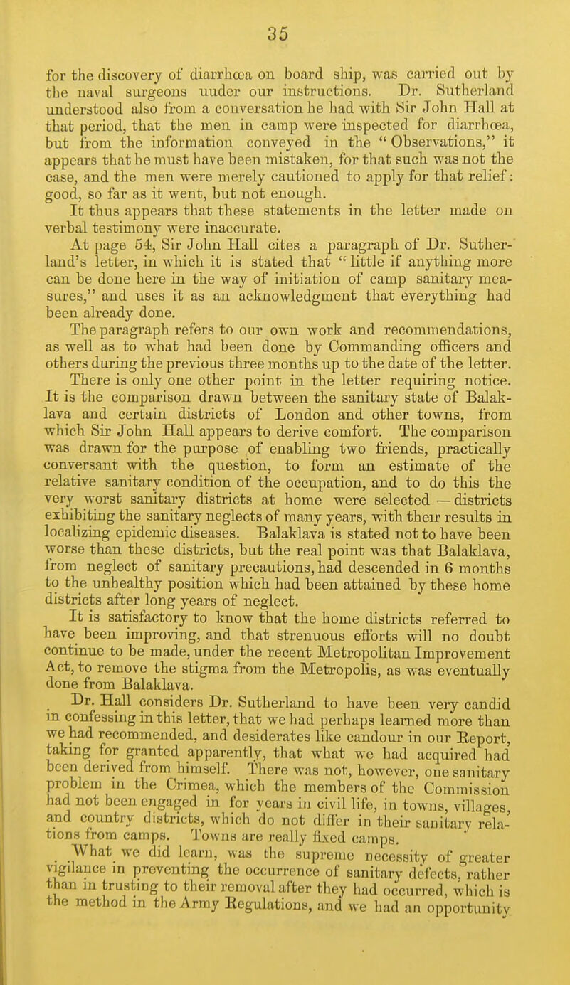 for the discovery of diarrhea ou board ship, was carried out by the uaval surgeons under our instructions. Dr. Sutherland understood also from a conversation he had with Sir John Hall at that period, that the men in camp were inspected for diarrhoea, but from the information conveyed in the  Observations, it appears that he must have been mistaken, for that such was not the case, and the men were merely cautioned to apply for that relief: good, so far as it went, but not enough. It thus appears that these statements in the letter made on verbal testimony were inaccurate. At page 54, Sir John Hall cites a paragraph of Dr. Suther- land's letter, in which it is stated that  little if anything more can be done here in the way of initiation of camp sanitary mea- sures, and uses it as an acknowledgment that everything had been already done. The paragraph refers to our own work and recommendations, as well as to w-hat had been done by Commanding officers and others during the previous three months up to the date of the letter. There is only one other point in the letter requiring notice. It is the comparison drawn between the sanitary state of Balak- lava and certain districts of London and other towns, from which Sir John Hall appears to derive comfort. The comparison was drawn for the purpose of enabling two friends, practically conversant with the question, to form an estimate of the relative sanitary condition of the occupation, and to do this the very worst sanitary districts at home were selected — districts exhibiting the sanitary neglects of many years, with their results in localizing epidemic diseases. Balaklava is stated not to have been worse than these districts, but the real point was that Balaklava, from neglect of sanitary precautions, had descended in 6 months to the unhealthy position which had been attained by these home districts after long years of neglect. It is satisfactory to know that the home districts referred to have been improving, and that strenuous efforts will no doubt continue to be made, under the recent Metropolitan Improvement Act, to remove the stigma from the Metropolis, as was eventually done from Balaklava. Dr. Hall considers Dr. Sutherland to have been very candid m confessing in this letter, that we had perhaps learned more than we had recommended, and desiderates like candour in our Eeport, taking for granted apparently, that what we had acquired had been derived from himself. There was not, however, one sanitary problem in the Crimea, which the members of the Commission had not been engaged in for years in civil life, in towns, villages, and country districts, which do not difl'er in their sanitary rela- tions from camps. Towns are really fixed camps. _ What we did learn, was the supreme necessity of greater vigilance in preventing the occurrence of sanitary defects, rather than m trusting to their removal after they had occurred, which is the method in the Army Eegulations, and we had an opportiiuitv