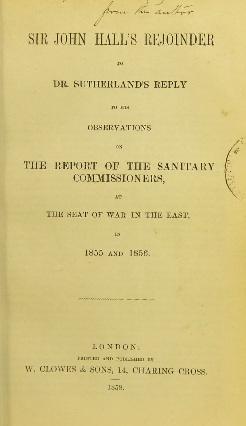 SIK JOHN HALL'S EEJOINDER TQ DE. SUTHERLAND'S REPLY TO Hia OBSERVATIONS ON THE REPORT OF THE SANITARY COMMISSIONERS, AT THE SEAT OF WAR IN THE EAST, IN 1855 AND 1856. LONDON: PRINTED AND PtTBUSIIED By W. CLOWES & SONS, 14, CHARING CROSS. 1858.