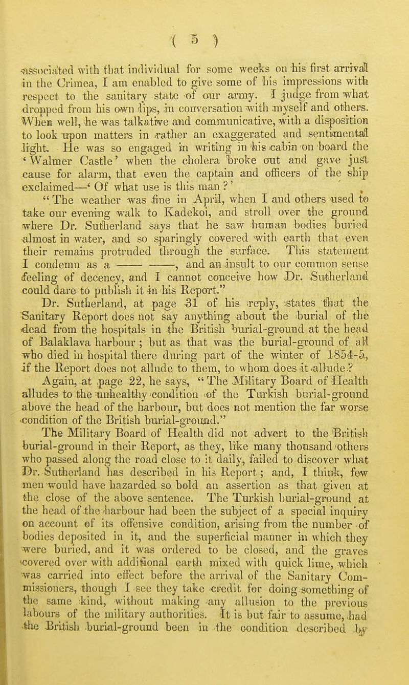 ^ssocuited with tliat individual for some weeks on his first arrivall in the Crimea, I am enabled to give some of his impressions with respect to the sanitary state of our army. I judge from what dropped from his cmn 'lips, in conversation with .myself and othei-s. WheB well, he was talkative and communicative, with a disposition to look upon matters in .rather an exaggerated and sentimentall liglit He was so engaged m writing in his icabin on board the ' Walmer Castle' when the cholera Tbroke out and gave ju^t cause for alarm, that even the captain and officers of the ship exclaimed—^ Of what use is this man ? ' ^  The weather was fine in April, when I and others used to take our eveni-ng walk to Kadekoi, and stroll over the ground where Dr. Sutherland says that he saw human bodies ljuried almost in water, and so sparingly covered with earth that even their remains protruded through the surface. This statement I condemn as a , and an insult to our common sense feeling of decency, and I cannot conceive how -Dr. Sutherland, could dare to publish it in his Report. Dr. Sutherland, at page 51 of his ireply, '.states that the Sanitary Report does not say anything about the burial of the ■dead from the hospitals in the British burial-ground at the head of Balaklava harbour ; but as timt was the burial-ground of all who died in hospital there during part of the winter of 1854-5., if the Report does not allude to them, to whom does it'allude .? Again, at page 22, he says,  The .Mi4itary Board of Health alludes to the unhealthy condition of the Turkish burial-ground above the head of the harbour, but does not mention the far worse •condition of the British burial-ground. The Military Board of Health did not advert to the Biutish burial-ground in their Report, as they, like many thousand'others who passed along the road close to it daily, failed to discover what Dr. Sutherland has described in his Report; and, I think, few men would have hazarded so bold an assertion as that given at the close of the above sentence. The Turkish burial-ground at the head of the harbour had been the subject of a special inquiry on account of its offensive condition, arising from the number of bodies deposited in it, and the superficial manner in which they were buried, and it was ordered to be closed, and the graves <covered over with additional earth mixed with quick lime, which was carried into effect before the arrival of the Sanitary (Com- missioners, though I see they take credit for doing something of the same kind, without making any allusion to the previous labours of the military authorities. It is but fair to assume,-had •the -British burial-ground been in the condition described .b^^