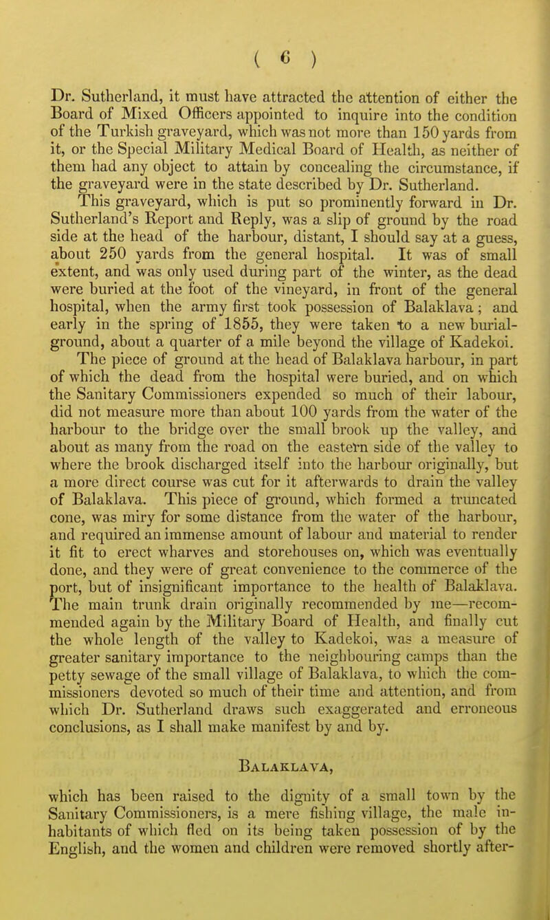 Dr. Sutherland, it must have attracted the attention of either the Board of Mixed Officers appointed to inquire into the condition of the Turkish graveyard, which was not more than 150 yards from it, or the Special Military Medical Board of Health, as neither of them had any object to attain by concealing the circumstance, if the graveyard were in the state described by Dr. Sutherland. This graveyard, which is put so prominently forward iu Dr. Sutherland's Report and Reply, was a slip of ground by the road side at the head of the harbour, distant, I should say at a guess, about 250 yards from the general hospital. It was of small e'xtent, and was only used during part of the winter, as the dead were buried at the foot of the vineyard, in front of the general hospital, when the army first took possession of Balaklava; and early in the spring of 1855, they were taken to a new burial- ground, about a quarter of a mile beyond the village of Kadekoi. The piece of ground at the head of Balaklava harbour, in part of which the dead fi-om the hospital were buried, and on which the Sanitary Commissioners expended so much of their labour, did not measure more than about 100 yards from the water of the harbour to the bridge over the small brook up the valley, and about as many from the road on the eastel-n side of the valley to where the brook discharged itself into the harbour originally, but a more direct course was cut for it afterwards to drain the valley of Balaklava. This piece of gi-ound, which formed a trmicated cone, was miry for some distance from the water of the harbour, and required an immense amount of labour and material to render it fit to erect wharves and storehouses on, which was eventually done, and they were of great convenience to the commerce of the port, but of insignificant importance to the health of Balaklava. The main trunk drain originally recommended by me—recom- mended again by the Military Board of Health, and finally cut the whole length of the valley to Kadekoi, was a measure of greater sanitary importance to the neighbouring camps than the petty sewage of the small village of Balaklava, to which the com- missioners devoted so much of their time and attention, and from which Dr. Sutherland draws such exaggerated and erroneous conclusions, as I shall make manifest by and by. Balaklava, which has been raised to the dignity of a small town by the Sanitary Commissioners, is a mere fishing village, the male in- habitants of which fled on its being taken possession of by th English, and the women and children were removed shortly after-