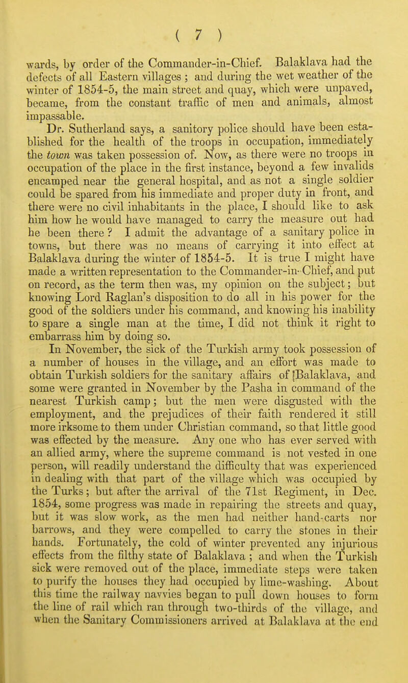 wards, by order of the Commander-in-Chief. Balaklava had the defects of all Eastern villages ; and during the wet weather of the winter of 1854-5, the main street and quay, which were unpaved, became, from the constant traffic of men and animals, almost impassable. Dr. Sutherland says, a sanitory police should have been esta- blished for the health of the troops in occupation, immediately the town was taken possession of. Now, as there were no troops in occupation of the place in the first instance, beyond a few invalids encamped near the general hospital, and as not a single soldier could be spared fi-om his immediate and proper duty in front, and there were no civil inhabitants in the place, I should like to ask him how he w^ould have managed to carry the measure out had he been there ? I admit the advantage of a sanitary police in towns, but there was no means of carrying it into effect at Balaklava during the winter of 1854-5. It is true I might have made a written representation to the Commander-in- Chief, and put on record, as the term then was, my opinion on the subject; but knowing Lord Raglan's disposition to do all in his power for the good of the soldiers under his command, and knowing his inability to spare a single man at the time, I did not think it right to embarrass him by doing so. In November, the sick of the Turkish army took possession of a number of houses in the village, and an effort was made to obtain Turkish soldiers for the sanitary affairs of ^Balaklava, and some were granted in November by the Pasha in command of the nearest Turkish camp; but the men were disgusted with the employment, and the prejudices of their faith rendered it still more irksome to them under Christian command, so that little good was effected by the measure. Any one who has ever served with an allied army, where the supreme command is not vested in one person, will readily understand the difficulty that was experienced in dealing with that part of the village which was occupied by the Turks; but after the arrival of the 71st Regiment, in Dec. 1854, some progress was made in repairing the streets and quay, but it was slow work, as the men had neither hand-carts nor barrows, and they were compelled to carry the stones in their hands. Fortunately, the cold of winter prevented any injurious effects from the filthy state of Balaklava ; and when the Turkish sick were removed out of the place, immediate steps were taken to purify the houses they had occupied by lime-washing. About this time the railway navvies began to pull down houses to form the line of rail which ran through two-thirds of the village, and when the Sanitary Commissioners arrived at Balaklava at the end