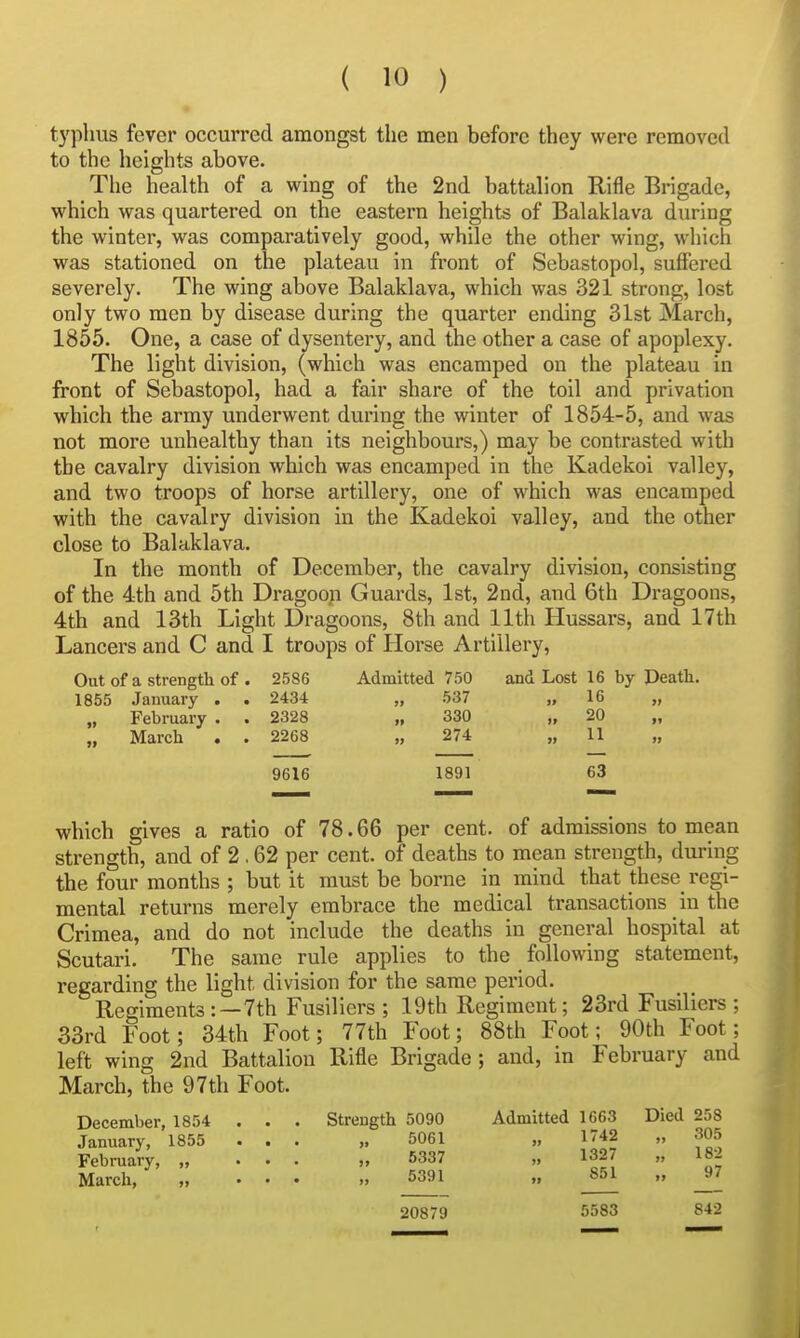 typhus fever occurred amongst the men before they were removed to the heights above. The health of a wing of the 2nd battalion Rifle Brigade, which was quartered on the eastern heights of Balaklava during the winter, was comparatively good, while the other wing, which was stationed on the plateau in front of Sebastopol, suffered severely. The wing above Balaklava, which was 321 strong, lost only two men by disease during the quarter ending 31st March, 1855. One, a case of dysentery, and the other a case of apoplexy. The light division, (which was encamped on the plateau in front of Sebastopol, had a fair share of the toil and privation which the army underwent during the winter of 1854-5, and was not more unhealthy than its neighbours,) may be contrasted with the cavalry division which was encamped in the Kadekoi valley, and two troops of horse artillery, one of which was encamped with the cavalry division in the Kadekoi valley, and the other close to Balaklava. In the month of December, the cavalry division, consisting of the 4th and 5th Dragoop Guards, 1st, 2nd, and 6th Dragoons, 4th and 13th Light Dragoons, 8th and 11th Hussars, and 17th Lancers and C and I troops of Horse Artillery, Out of a strength of . 2586 Admitted 750 and Lost 16 by Peath. 1855 January . . 2434 „ 537 » 16 „ „ February . . 2328 „ 330 „ 20 „ March . . 2268 „ 274 „ 11 9616 1891 63 which gives a ratio of 78.66 per cent, of admissions to mean strength, and of 2 ,62 per cent, of deaths to mean strength, during the four months ; but it must be borne in mind that these regi- mental returns merely embrace the medical transactions in the Crimea, and do not include the deaths in general hospital at Scutari. The same rule applies to the following statement, regarding the light division for the same period. Regiments:—7th Fusiliers; 19th Regiment; 23rd Fusiliers ; 33rd Foot; 34th Foot; 77th Foot; 88th Foot; 90th Foot; left wing 2nd Battalion Rifle Brigade ; and, in February and March, the 97th Foot. December, 1854 . . . Strength 5090 Admitted 1663 Died 258 January, 1855 ... 5061 „ 1742 „ 305 February, „ 6337 „ 1327 „ 182 March, „ . . . „ _5391^ _851 „ ^7 20879 5583 842
