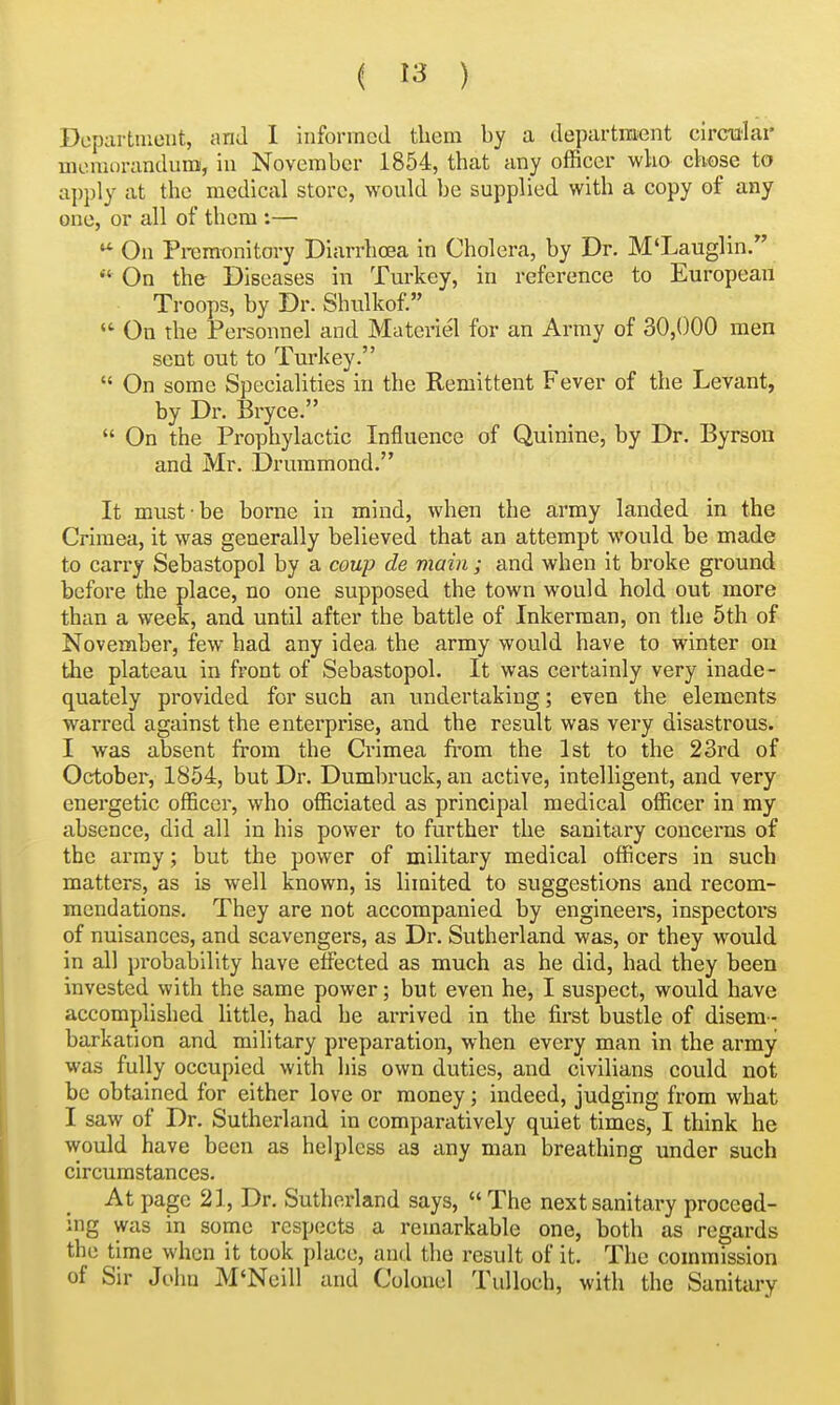 Department, and I informed them by a departra^ent circialai* memorandum, in November 1854, that any officer who chose to api)ly at the medical store, would be supplied with a copy of any one, or all of them :— On Premonitory Diarrhoea in Cholera, by Dr. M'Lauglin.  On the Diseases in Turkey, in reference to European Troops, by Dr. Shulkof. On the Personnel and Materiel for an Army of 30,000 men sent out to Turkey.  On some Specialities in the Remittent Fever of the Levant, by Dr. Bryce.  On the Prophylactic Influence of Quinine, by Dr. Byrson and Mr. Drummond. It must be borne in mind, when the army landed in the Crimea, it was generally believed that an attempt would be made to carry Sebastopol by a coup de main ; and when it broke ground before the place, no one supposed the town would hold out more than a week, and until after the battle of Inkerman, on the 5th of November, few had any idea the army would have to winter on the plateau in front of Sebastopol. It was certainly very inade- quately provided for such an undertaking; even the elements warred against the enterprise, and the result was very disastrous. I was absent from the Crimea from the 1st to the 23rd of October, 1854, but Dr. Dumbruck, an active, intelligent, and very energetic officer, who officiated as principal medical officer in my absence, did all in his power to further the sanitary concerns of the army; but the power of military medical officers in such matters, as is well known, is limited to suggestions and recom- mendations. They are not accompanied by engineers, inspectors of nuisances, and scavengers, as Dr. Sutherland was, or they would in all probability have effected as much as he did, had they been invested with the same power; but even he, I suspect, would have accomplished little, had he arrived in the first bustle of disem- barkation and military preparation, when every man in the army was fully occupied with his own duties, and civilians could not be obtained for either love or money; indeed, judging from what I saw of Dr. Sutherland in comparatively quiet times, I think he would have been as helpless as any man breathing under such circumstances. At page 21, Dr. Sutherland says,  The next sanitary proceed- ing was in some respects a remarkable one, both as regards the time when it took place, and the result of it. The commission of Sir John M'Neill and Colonel Tulloch, with the Sanitary