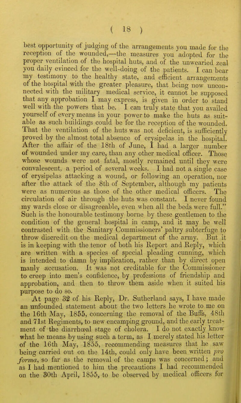 best opportunity of judging of the arrangements you made for tlie reception of the wounded,—the measures you adopted for the proper ventilation of the hospital huts, and of the unwearied zeal you daily evinced for the well-doing of the patients. I can bear my testimony to the healthy state, and efficient arrangements of the hospital with the greater pleasure, that being now uncon- nected with the military medical service, it cannot be supposed that any approbation I may express, is given in order to stand well with the powers that be. I can truly state that you availed yourself of every means in your power to make the huts as suit- able as such buildings could be for the reception of the wounded. That the ventilation of the huts was not deficient, is sufficiently proved by the almost total absence of erysipelas in the hospital. After the affair of the 18th of June, I had a larger number of wounded under my care, than any other medical officer. Those whose wounds were not fatal, mostly remained until they were convalescent, a period of several weeks. I had not a single case of erysipelas attacking a wound, or following an operation, nor after the attack of the 8th of September, although my patients were as numerous as those of the other medical officers. The circulation of air through the huts was constant. I never found my wards close or disagreeable, even when all the beds were full. Such is the honourable testimony borne by these gentlemen to the condition of the general hospital in camp, and it may be well contrasted with the Sanitary Commissioners' paltry subterfuge to throw disci'edit on the medical department of the army. But it is in keeping with the tenor of both his Report and Reply, which are written with a species of special pleading cunning, which is intended to damn by implication, rather than by direct open manly accusation. It was not creditable for the Commissioner to creep into men's confidence, by professions of friendship and approbation, and then to throw them aside when it suited his purpose to do so. At page 32 of his Reply, Dr. Sutherland says, I have made an unfounded statement about tlie two letters he wrote to me on the 16th May, 1855, concerning the removal of the Buffs, 48th and 71st Regiments, to new encamping ground, and the early treat- ment of the diarrhoeal stage of cholera. I do not exactly know what he means by using such a term, as I merely stated his letter of the 16th May, 1855, recommending measures that he saw being carried out on the 14th, could only have been written j)ro forma, so far as the removal of the camps was concerned; and as I had mentioned to him the precautions I had recommended on the 30th April, 1855, to be observed by medical officers for