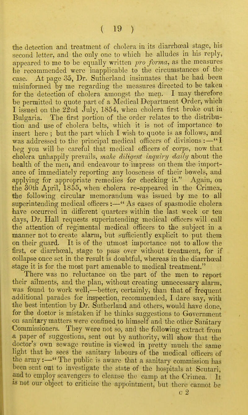 die detection and treatment of cholera in its diarrhoeal stage, his second letter, and the only one to which he alludes in his reply, appeared to me to he equally written pro forma, as the measures he recommended were inapplicahle to the circumstances of the case. At page 35, Dr. Sutherland insinuates that he had been misinformed by me regarding the measures directed to be taken for the detection of cholera amongst the men. I may tiierefore be permitted to quote part of a Medical Department Order, which I issued on the 22nd July, 1'854, when cholera first broke out in Bulgaria. The first portion of the order relates to the distribu- tion and use of cholera belts, which it is not of importance to insert here ; but the part which I wish to quote is as follows, and was addressed to the principal medical officers of divisions :—I beg you will be careful that medical officers of corps, now that cholera unhappily prevails, make diligent inquiry daily about the health of the men, and endeavour to impress on them the import- ance of immediately reporting any looseness of their bowels, and applying for appropriate remedies for checking it. Again, on the 30th April, 1855, when cholera re-appeared in the Crimea, the following circular memorandum was issued by me to all superintending medical officers:— As cases of spasmodic cholera have occurred in different quarters within the last week or ten days, Dr. Hall requests superintending medical officers will call the attention of regimental medical officers to the subject in a manner not to create alarm, but sufficiently explicit to put them on their guard. It is of the utmost importance not to allow the first, or diarrhoeal, stage to pass over without treatment, for if collapse once set in the result is doubtful, whereas in the diarrhoeal stage it is for the most part amenable to medical treatment. There was no reluctance on the part of the men to report their ailments, and the plan, without creating unnecessary alarm, was found to work well,—better, certainly, than that of frequent additional parades for inspection, recommended, I dare say, with the best intention by Dr. Sutherland and others, would liave done, for the doctor is mistaken if he thinks suggestions to Government on sanitary matters were confined to himself and the otbcr Sanitary Commissioners. They were not so, and the following extract from a paper of suggestions, sent out by authority, will show that the doctor's own sewage routine is viewed in pretty much the same light that he sees the sanitary labours of the medical officers of the array:— The public is aware tliat a sanitary commission has been sent out to investigate the state of the hospitals at Scutari, and to employ scavengers to cletinse the camp at the Crimea. It 18 not our object to criticise the appointment, but there cannot be c 2