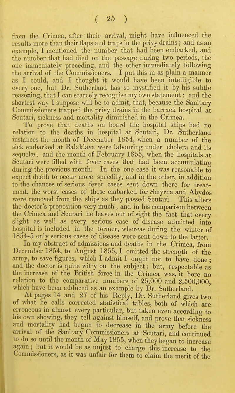 from the Crimea, after their arrival, might have influenced the results more than their flaps and traps in the privy drains ; and as an example, I mentioned the number that had been embarked, and the number that had died on the passage during two periods, the one immediately preceding, and the other immediately following the arrival of the Commissioners. I put this in as plain a manner as I could, and I thought it would have been intelligible to every one, but Dr. Sutherland has so mystified it by his subtle reasoning, that I can scarcely recognise my own statement; and the shortest way I suppose will be to admit, that, because the Sanitary Commissioners trapped the privy drains in the barrack hospital at Scutari, sickness and mortality diminished in the Crimea. To prove that deaths on board the hospital ships had no relation to the deaths in hospital at Scutari, Dr. Sutherland instances the month of December 1854, when a number of the sick embarked at Balaklava were labouring under cholera and its sequelaj; and the month of February 1855, when the hospitals at Scutari were filled with fever cases that had been accumulating during the previous month. In the one case it was reasonable to expect death to occur more speedily, and in the other, in addition to the chances of serious fever cases sent down there for treat- ment, the worst cases of those embarked for Smyrna and Abydos were removed fi-ora the ships as they passed Scutari. This alters the doctor's proposition very much , and in his comparison between the Crimea and Scutari he leaves out of sight the fact that every slight as well as every serious case of disease admitted into hospital is included in the former, whereas during the winter of 1854-5 only serious cases of disease were sent down to the latter. In my abstract of admissions and deaths in the Crimea, from December 1854, to August 1855,1 omitted the strength of the army, to save figures, which I admit I ought not to have done; and the doctor is quite witty on the subject: but, respectable as the increase of the British force in the Crimea was, it bore no relation to the comparative numbers of 25,000 and 2,500,000, which have been adduced as an example by Dr. Sutherland. At pages 14 and 27 of his Reply, Dr. Sutherland gives two of what he calls corrected statistical tables, both of which are erroneous in almost every particular, but taken even according to his own showing, they tell against himself, and prove that sickness and mortality had begun to decrease in the army before the arrival of the Sanitary Commissioners at Scutari, and continued to do so until the month of May 1855, when they began to increase again ;^ hut it would be as unjust to charge this increase to the Commissioners, as it was unfair for them to claim the merit of the