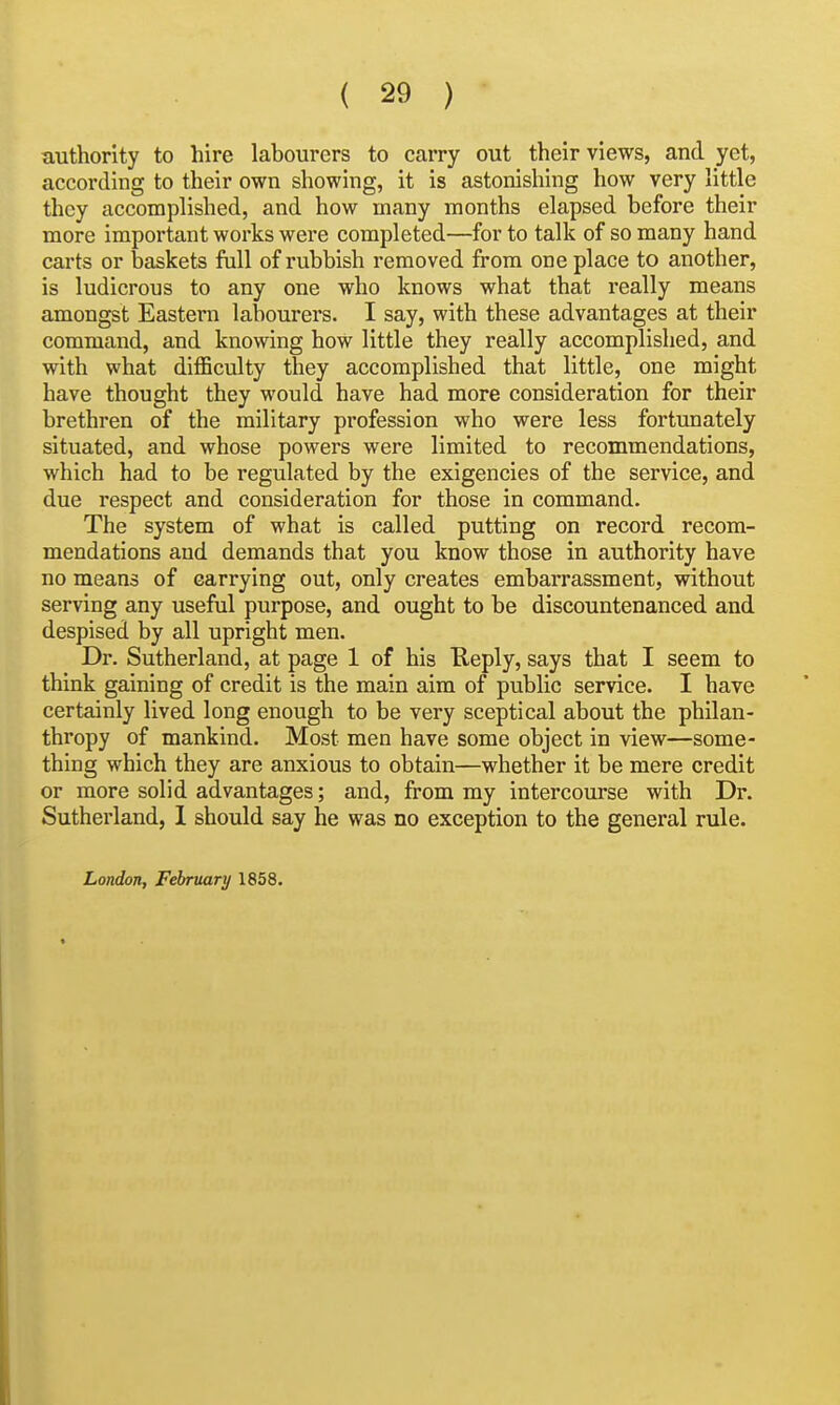 authority to hire labourers to carry out their views, and yet, according to their own showing, it is astonishing how very little they accomplished, and how many months elapsed before their more important works were completed—for to talk of so many hand carts or baskets full of rubbish removed from one place to another, is ludicrous to any one who knows what that really means amongst Eastern labourers. I say, with these advantages at their command, and knowing hoW little they really accomplished, and with what difficulty they accomplished that little, one might have thought they would have had more consideration for their brethren of the military profession who were less fortunately situated, and whose powers were limited to recommendations, which had to be regulated by the exigencies of the service, and due respect and consideration for those in command. The system of what is called putting on record recom- mendations and demands that you know those in authority have no means of carrying out, only creates embarrassment, without serving any useful purpose, and ought to be discountenanced and despised by all upright men. Dr. Sutherland, at page 1 of his Keply, says that I seem to think gaining of credit is the main aim of public service. I have certainly lived long enough to be very sceptical about the philan- thropy of mankind. Most men have some object in view—some- thing which they are anxious to obtain—whether it be mere credit or more solid advantages; and, from my intercourse with Dr. Sutherland, 1 should say he was no exception to the general rule. London, February 1858.