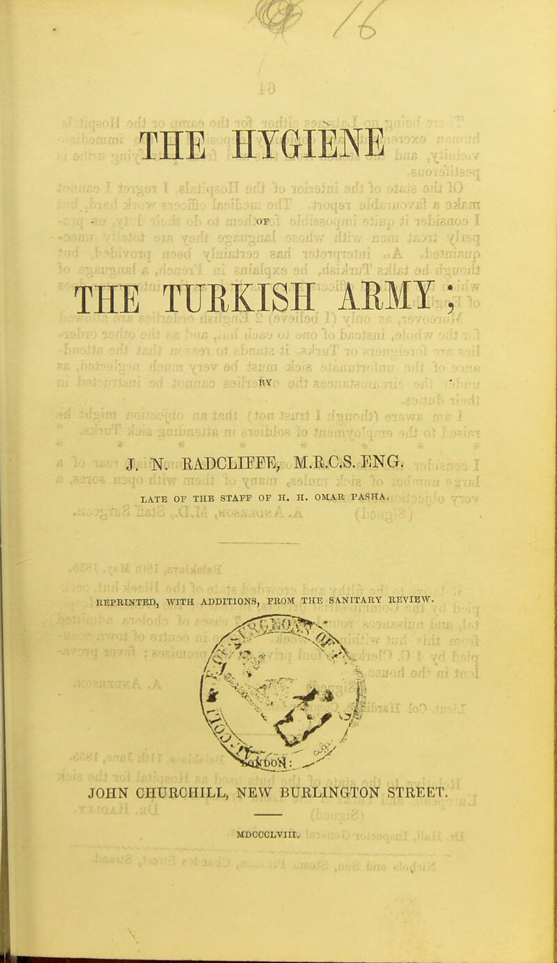 THE HYGIENE.. OF THE TURKISH IRMT; J. N. RADCLIEEE, M.R.C.S. ENG. XA.TB OF THE STAFF OF H. H. OMA.K PASHA. REPRINTED, -WITH ADDITIONS, FROM THE SANITARY REVIEW. JOHN CHURCHILL, NEW BURLINGTON STREET. MDCCCLVIII.
