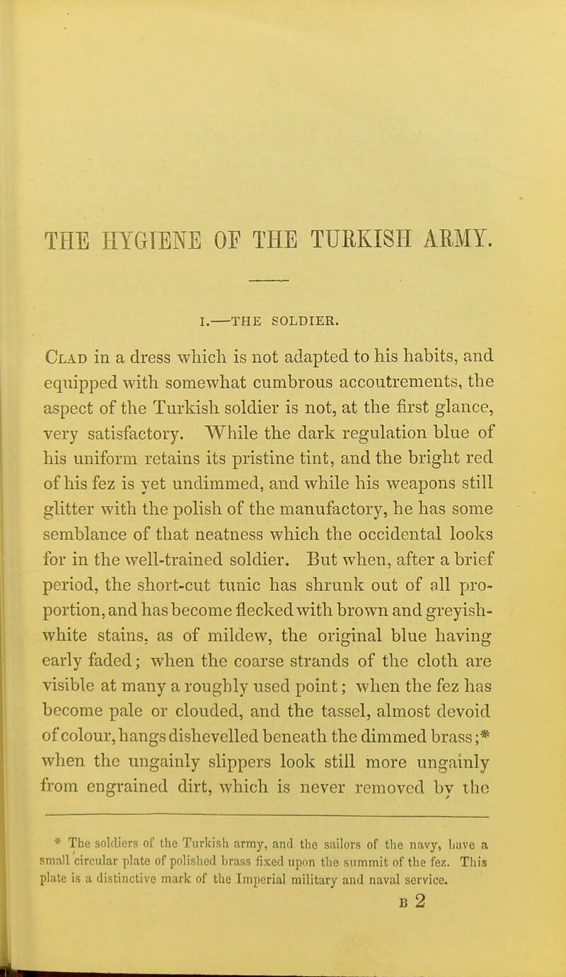 THE HYGIENE OE THE TURKISH ARMY. I. THE SOLDIER. Clad in a dress which is not adapted to his habits, and equipped with somewhat cumbrous accoutrements, the aspect of the Turkish soldier is not, at the first glance, very satisfactory. While the dark regulation blue of his uniform retains its pristine tint, and the bright red of his fez is yet undimmed, and while his weapons still glitter with the polish of the manufactory, he has some semblance of that neatness which the occidental looks for in the well-trained soldier. But when, after a brief period, the short-cut tunic has shrunk out of all pro- portion, and has become flecked with brown and greyish- white stains, as of mildew, the original blue having early faded; when the coarse strands of the cloth are visible at many a roughly used point; when the fez has become pale or clouded, and the tassel, almost devoid of colour, hangs dishevelled beneath the dimmed brass;* when the ungainly slippers look still more ungainly from engrained dirt, which is never removed by the * The soldiers of the Turkish army, and the sailors of the navy, have a small circular plate of polished brass fixed upon the summit of the fez. This plate is a distinctive mark of the Imperial military and naval service. B 2