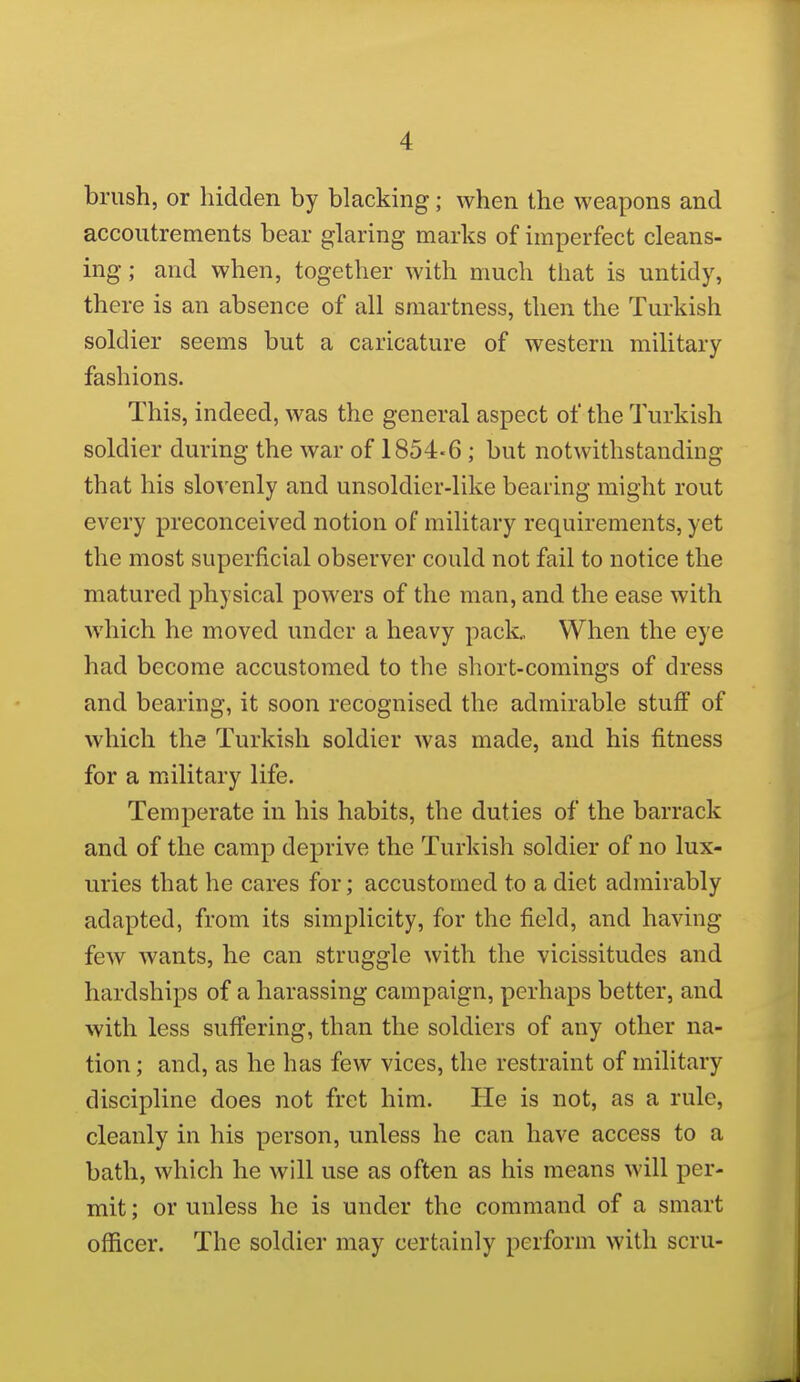 brush, or hidden by blacking; when the weapons and accoutrements bear glaring marks of imperfect cleans- ing ; and when, together with much that is untidy, there is an absence of all smartness, then the Turkish soldier seems but a caricature of western military fashions. This, indeed, was the general aspect of the Turkish soldier during the war of 1854-6 ; but notwithstanding that his slovenly and unsoldicr-like bearing might rout every preconceived notion of military requirements, yet the most superficial observer could not fail to notice the matured physical powers of the man, and the ease with which he moved under a heavy pack. When the eye had become accustomed to the short-comings of dress and bearing, it soon recognised the admirable stuff of which the Turkish soldier was made, and his fitness for a military life. Temperate in his habits, the duties of the barrack and of the camp deprive the Turkish soldier of no lux- uries that he cares for; accustomed to a diet admirably adapted, from its simplicity, for the field, and having few wants, he can struggle with the vicissitudes and hardships of a harassing campaign, perhaps better, and with less suffering, than the soldiers of any other na- tion ; and, as he has few vices, the restraint of military discipline does not fret him. He is not, as a rule, cleanly in his person, unless he can have access to a bath, which he will use as often as his means will per- mit ; or unless he is under the command of a smart officer. The soldier may certainly perform with scru-