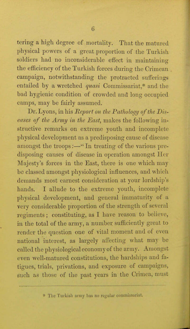 tering a high degree of mortality. That the matured physical powers of a great proportion of the Turkish soldiers had no inconsiderable effect in maintaining the efficiency of the Turkish forces during the Crimean campaign, notwithstanding the protracted sufferings entailed by a wretched quasi Commissariat,* and the bad hygienic condition of crowded and long occupied camps, may be fairly assumed. Dr. Lyons, in his Report on the Pathology of the Dis- eases of the Army in the East, makes the following in- structive remarks on extreme youth and incomplete physical development as a predisposing cause of disease amongst the troops;— In treating of the various pre- disposing causes of disease in operation amongst Her Majesty's forces in the East, there is one which may bo classed amongst physiological influences, and which demands most earnest consideration at your lordship's hands. I allude to the extreme youth, incomplete physical development, and general immaturity of a very considerable proportion of the strength of several regiments; constituting, as I have reason to believe, in the total of the army, a number sufficiently great to render the question one of vital moment and of even national interest, as largely affecting what may be called the physiological economy of the army. Amongst even well-matured constitutions, the hardships and fa- tigues, trials, privations, and exposure of campaigns, such as those of the past years in the Crimea, must * Tlie Turkish army has no rcguhir commissariat.