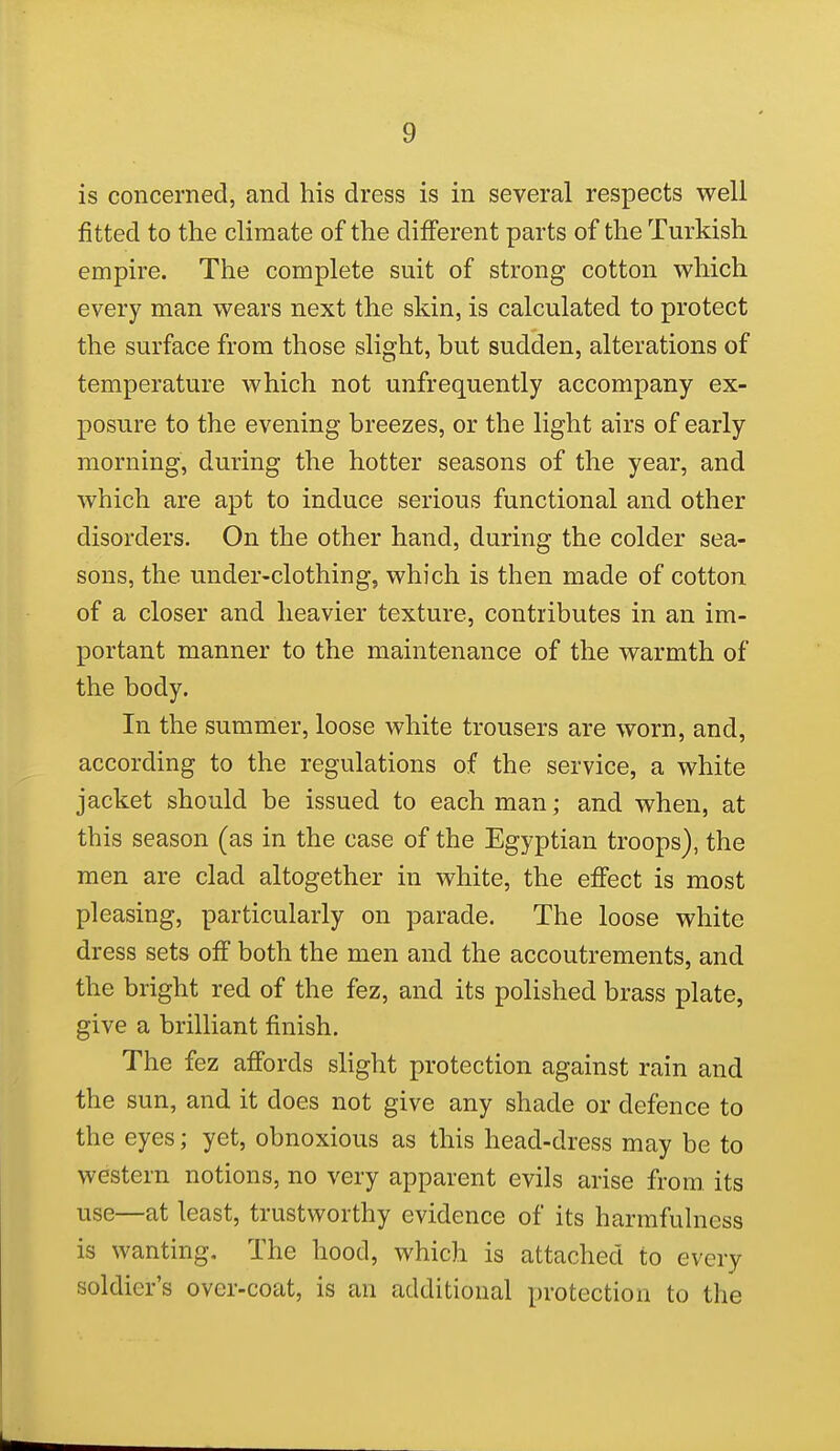 is concerned, and his dress is in several respects well fitted to the climate of the different parts of the Turkish empire. The complete suit of strong cotton which every man wears next the skin, is calculated to protect the surface from those slight, but sudden, alterations of temperature which not unfrequently accompany ex- posure to the evening breezes, or the light airs of early morning, during the hotter seasons of the year, and which are apt to induce serious functional and other disorders. On the other hand, during the colder sea- sons, the under-clothing, which is then made of cotton of a closer and heavier texture, contributes in an im- portant manner to the maintenance of the warmth of the body. In the sumnier, loose white trousers are worn, and, according to the regulations of the service, a white jacket should be issued to each man; and when, at this season (as in the case of the Egyptian troops), the men are clad altogether in white, the effect is most pleasing, particularly on parade. The loose white dress sets off both the men and the accoutrements, and the bright red of the fez, and its polished brass plate, give a brilliant finish. The fez affords slight protection against rain and the sun, and it does not give any shade or defence to the eyes; yet, obnoxious as this head-dress may be to western notions, no very apparent evils arise from, its use—at least, trustworthy evidence of its harmfulness is wanting. The hood, which is attached to every soldier's over-coat, is an additional protection to the