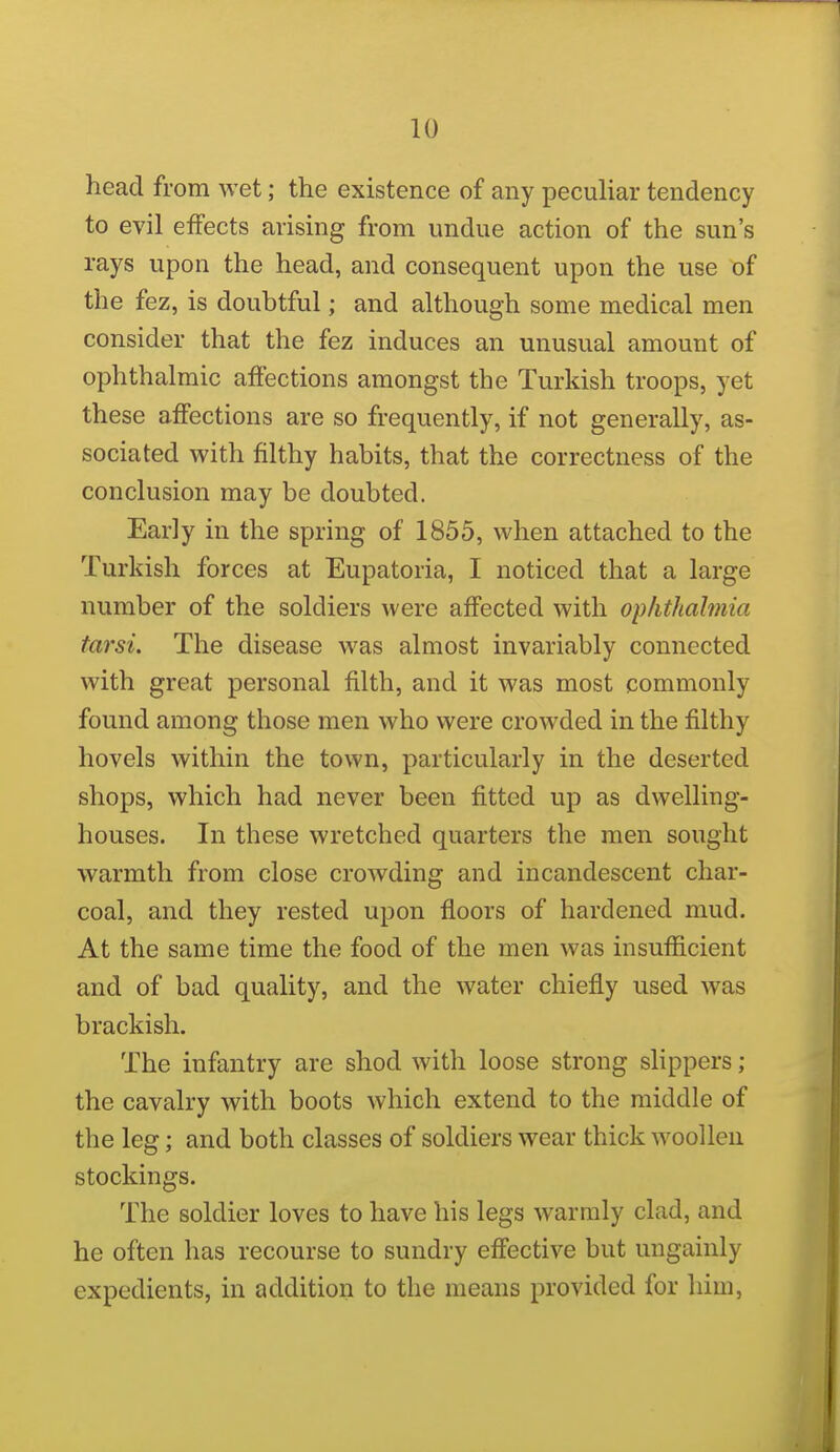 head from wet; the existence of any peculiar tendency to evil effects arising from undue action of the sun's rays upon the head, and consequent upon the use of the fez, is doubtful; and although some medical men consider that the fez induces an unusual amount of ophthalmic affections amongst the Turkish troops, yet these affections are so frequently, if not generally, as- sociated with filthy habits, that the correctness of the conclusion may be doubted. Early in the spring of 1855, when attached to the Turkish forces at Eupatoria, I noticed that a large number of the soldiers were affected with ophthalmia tarsi. The disease was almost invariably connected with great personal filth, and it was most commonly found among those men who were crowded in the filthy hovels within the town, particularly in the deserted shops, which had never been fitted up as dwelling- houses. In these wretched quarters the men sought warmth from close crowding and incandescent char- coal, and they rested upon floors of hardened mud. At the same time the food of the men was insufficient and of bad quality, and the water chiefly used was brackish. The infantry are shod with loose strong slippers ; the cavalry with boots which extend to the middle of the leg; and both classes of soldiers wear thick woollen stockings. The soldier loves to have his legs warmly clad, and he often has recourse to sundry effective but ungainly expedients, in addition to the means provided for him.