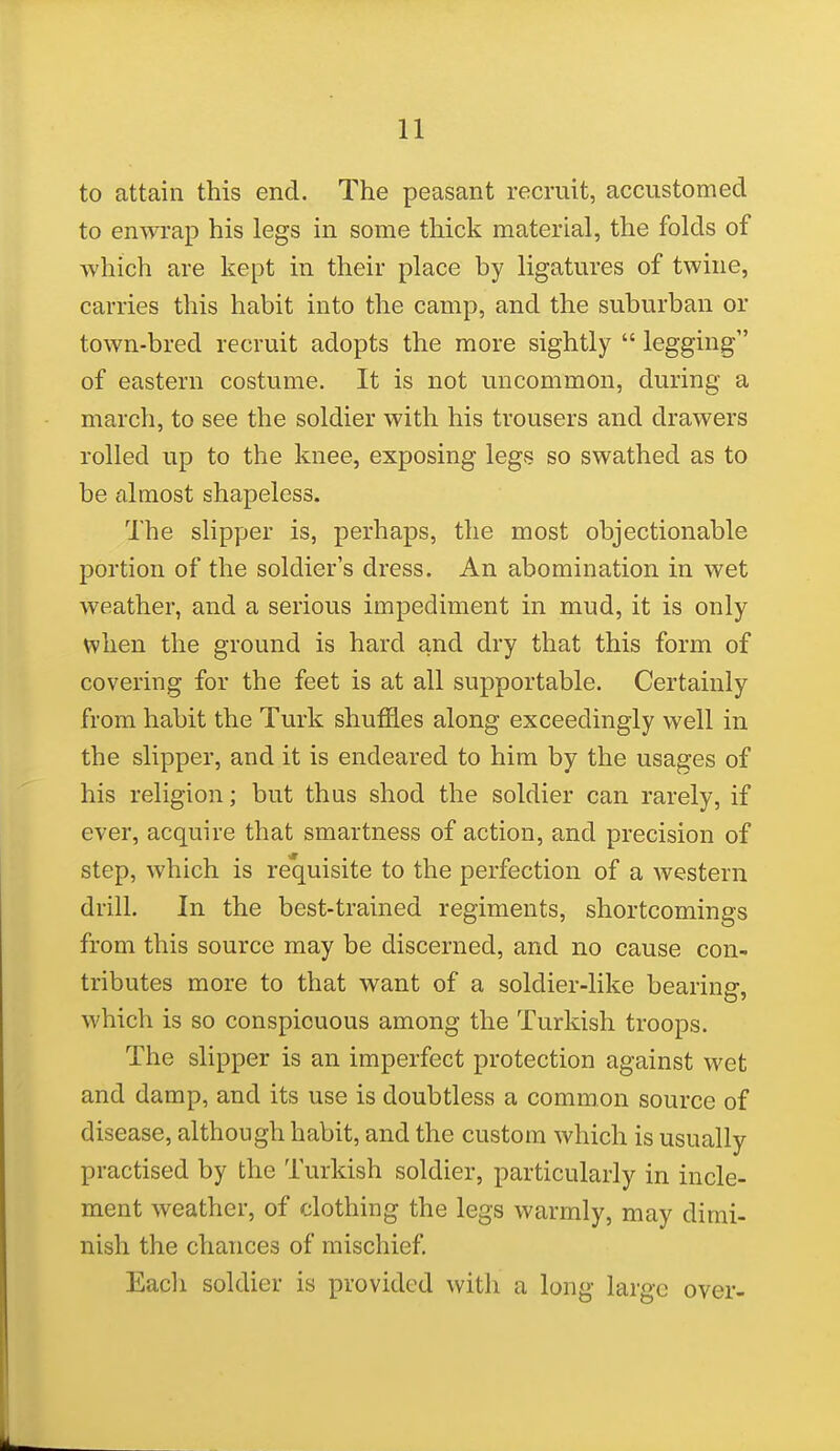 to attain this end. The peasant recruit, accustomed to enwrap his legs in some thick material, the folds of ■which are kept in. their place by ligatures of twine, carries this habit into the camp, and the suburban or town-bred recruit adopts the more sightly  legging of eastern costume. It is not uncommon, during a march, to see the soldier with his trousers and drawers rolled up to the knee, exposing legs so swathed as to be almost shapeless. The slipper is, perhaps, the most objectionable portion of the soldier's dress. An abomination in wet weather, and a serious impediment in mud, it is only when the ground is hard and dry that this form of covering for the feet is at all supportable. Certainly from habit the Turk shuffles along exceedingly well in the slipper, and it is endeared to him by the usages of his religion; but thus shod the soldier can rarely, if ever, acquire that smartness of action, and precision of step, which is requisite to the perfection of a western drill. In the best-trained regiments, shortcomings from this source may be discerned, and no cause con- tributes more to that want of a soldier-like bearing, which is so conspicuous among the Turkish troops. The slipper is an imperfect protection against wet and damp, and its use is doubtless a common source of disease, although habit, and the custom which is usually practised by the Turkish soldier, particularly in incle- ment weather, of clothing the legs warmly, may dimi- nish the chances of mischief. Eacli soldier is provided with a long large over-