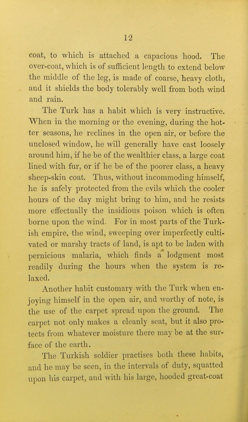 coat, to which is attached a capacious hood. The over-coat, which is of sufficient length to extend below the middle of the leg, is made of coarse, heavy cloth, and it shields the body tolerably well from both wind and rain. The Turk has a habit which is very instructive. When in the morning or the evening, during the hot- ter seasons, he reclines in the open air, or before the unclosed window, he will generally have cast loosely around him, if he be of the wealthier class, a large coat lined with, fur, or if he be of the poorer class, a heavy sheep-skin coat. Thus, without incommoding himself, he is safely protected from the evils which the cooler hours of the day might bring to him, and he resists more effectually the insidious poison which is often borne upon the wind. For in most parts of the Turk- ish empire, the wind, sweeping over imperfectly culti- vated or marshy tracts of land, is apt to be laden with pernicious malaria, which finds a lodgment most readily during the hours when the system is re- laxed. Another habit customary with the Turk when en- joying himself in the open air, and Avorthy of note, is the use of the carpet spread upon the ground. The carpet not only makes a cleanly seat, but it also pro- tects from whatever moisture there may be at the sur- face of the earth. The Turkish soldier practises both these habits, and he may be seen, in the intervals of duty, squatted upon his carpet, and with his large, hooded great-coat
