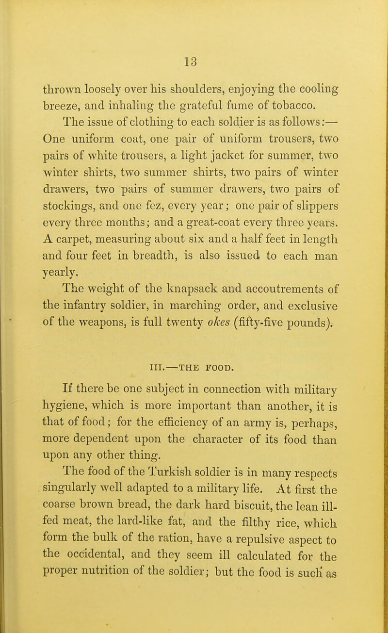 thrown loosely over his shoulders, enjoying the cooling breeze, and inhaling the grateful fume of tobacco. The issue of clothing to each soldier is as follows;— One uniform coat, one pair of uniform trousers, two pairs of white trousers, a light jacket for summer, two winter shirts, two summer shirts, two pairs of winter drawers, two pairs of summer drawers, two pairs of stockings, and one fez, every year; one pair of slippers every three months; and a great-coat every three years. A carpet, measuring about six and a half feet in length and four feet in breadth, is also issued to each man yearly. The weight of the knapsack and accoutrements of the infantry soldier, in marching order, and exclusive of the weapons, is full twenty okes (fifty-five pounds). III.—THE FOOD. If there be one subject in connection with military hygiene, which is more important than another, it is that of food; for the efficiency of an army is, perhaps, more dependent upon the character of its food than upon any other thing. The food of the Turkish soldier is in many respects , singularly well adapted to a military life. At first the coarse brown bread, the dark hard biscuit, the lean ill- fed meat, the lard-like fat, and the filthy rice, which form the bulk of the ration, have a repulsive aspect to the occidental, and they seem ill calculated for the proper nutrition of the soldier; but the food is sucH as