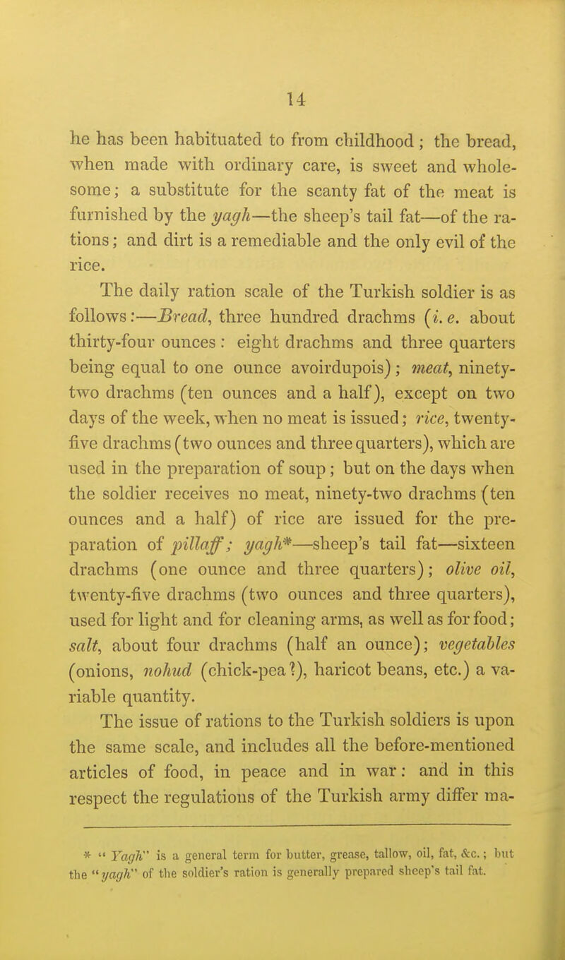 u he has been habituated to from childhood ; the bread, when made with ordinary care, is sweet and whole- some; a substitute for the scanty fat of the meat is furnished by the yagh—the sheep's tail fat—of the ra- tions ; and dirt is a remediable and the only evil of the rice. The daily ration scale of the Turkish soldier is as follows:—Breads three hundred drachms (^. e. about thirty-four ounces : eight drachms and three quarters being equal to one ounce avoirdupois); meat^ ninety- two drachms (ten ounces and a half), except on two days of the week, when no meat is issued; rice, twenty- five drachms (two ounces and three quarters), which are used in the preparation of soup; but on the days when the soldier receives no meat, ninety-two drachms (ten ounces and a half) of rice are issued for the pre- paration of pillaff ; yagh*—sheep's tail fat—sixteen drachms (one ounce and three quarters); olive oil, twenty-five drachms (two ounces and three quarters), used for light and for cleaning arms, as well as for food; salt, about four drachms (half an ounce); vegetables (onions, nohud (chick-pea?), haricot beans, etc.) a va- riable quantity. The issue of rations to the Turkish soldiers is upon the same scale, and includes all the before-mentioned articles of food, in peace and in war: and in this respect the regulations of the Turkish army differ raa- * Yagh is a general term for butter, grease, tallow, oil, fat, &c.; but the yagh of the soldier's ration is generally prepared sheep's tail fat.