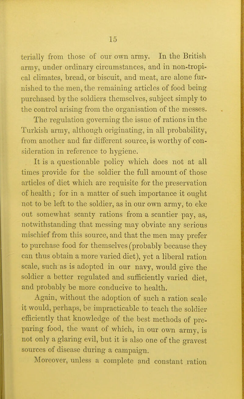 terially from those of our own army. In the British army, under ordinary circumstances, and in non-tropi- cal cHmates, bread, or biscuit, and meat, are alone fur- nished to the men, the remaining articles of food being purchased by the soldiers themselves, subject simply to the control arising from the organisation of the messes. The regulation governing the issue of rations in the Turkish army, although originating, in all probability, from another and far different source, is worthy of con- sideration in reference to hygiene. It is a questionable policy which does not at all times provide for the soldier the full amount of those articles of diet which are requisite for the preservation of health; for in a matter of such importance it ought not to be left to the soldier, as in our own army, to eke out somewhat scanty rations from a scantier pay, as, notwithstanding that messing may obviate any serious mischief from this source, and that the men may prefer to purchase food for themselves (probably because they can thus obtain a more varied diet), yet a liberal ration scale, such as is adopted in our navy, would give the soldier a better regulated and sufficiently varied diet, and probably be more conducive to health. Again, without the adoption of such a ration scale it would, perhaps, be impracticable to teach the soldier efficiently that knowledge of the best methods of pre- paring food, the want of which, in our own army, is not only a glaring evil, but it is also one of the gravest sources of disease during a campaign. Moreover, unless a complete and constant ration