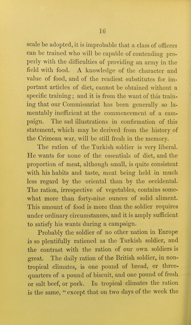 scale be adopted, it is improbable that a class of officers can be trained who will be capable of contending pro- perly with the difficulties of providing an army in the field with food. A knowledge of the character and value of food, and of the readiest substitutes for im- portant articles of diet, cannot be obtained without a specific training; and it is from the want of this train- ing that our Commissariat has been generally so la- mentably inefficient at the commencement of a cam- paign. The sad illustrations in confirmation of this statement, which may be derived from the history of the Crimean war, will be still fresh in the memory. The ration of the Turkish soldier is very liberal. He wants for none of the essentials of diet, and the proportion of meat, although small, is quite consistent with his habits and taste, meat being held in much less regard by the oriental than by the occidental. The ration, irrespective of vegetables, contains some- what more than forty-nine ounces of solid aliment. This amount of food is more than the soldier requires under ordinary circumstances, and it is amply sufficient to satisfy his wants during a campaign. Probably the soldier of no other nation in Europe is so plentifully rationed as the Turkish soldier, and the contrast with the ration of our own soldiers is great. The daily ration of the British soldier, in non- tropical climates, is one pound of bread, or three- quarters of a pound of biscuit, and one pound of fresh or salt beef, or pork. In tropical climates the ration is the same,  except that on two days of the week the