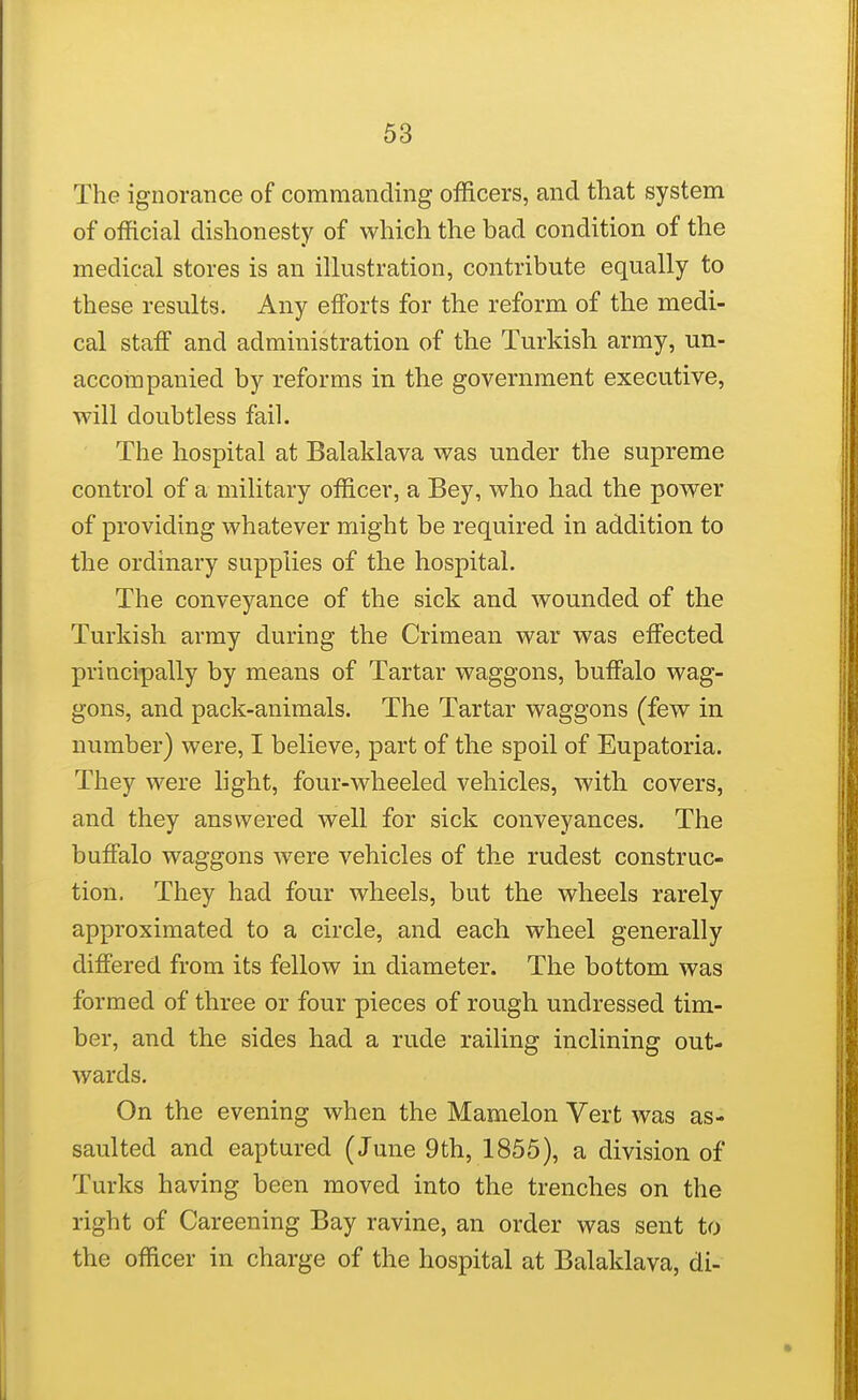 The ignorance of commanding officers, and fhat system of official dishonesty of which the bad condition of the medical stores is an illustration, contribute equally to these results. Any efforts for the reform of the medi- cal staff and administration of the Turkish army, un- accompanied by reforms in the government executive, will doubtless fail. The hospital at Balaklava was under the supreme control of a military officer, a Bey, who had the power of providing whatever might be required in addition to the ordinary supplies of the hospital. The conveyance of the sick and wounded of the Turkish army during the Crimean war was effected principally by means of Tartar waggons, buffalo wag- gons, and pack-animals. The Tartar waggons (few in number) were, I believe, part of the spoil of Eupatoria. They were light, four-wheeled vehicles, with covers, and they answered well for sick conveyances. The buffalo waggons were vehicles of the rudest construc- tion. They had four wheels, but the wheels rarely approximated to a circle, and each wheel generally differed from its fellow in diameter. The bottom was formed of three or four pieces of rough undressed tim- ber, and the sides had a rude railing inclining out- wards. On the evening when the Mamelon Vert was as- saulted and captured (June 9th, 1855), a division of Turks having been moved into the trenches on the right of Careening Bay ravine, an order was sent to the officer in charge of the hospital at Balaklava, di-