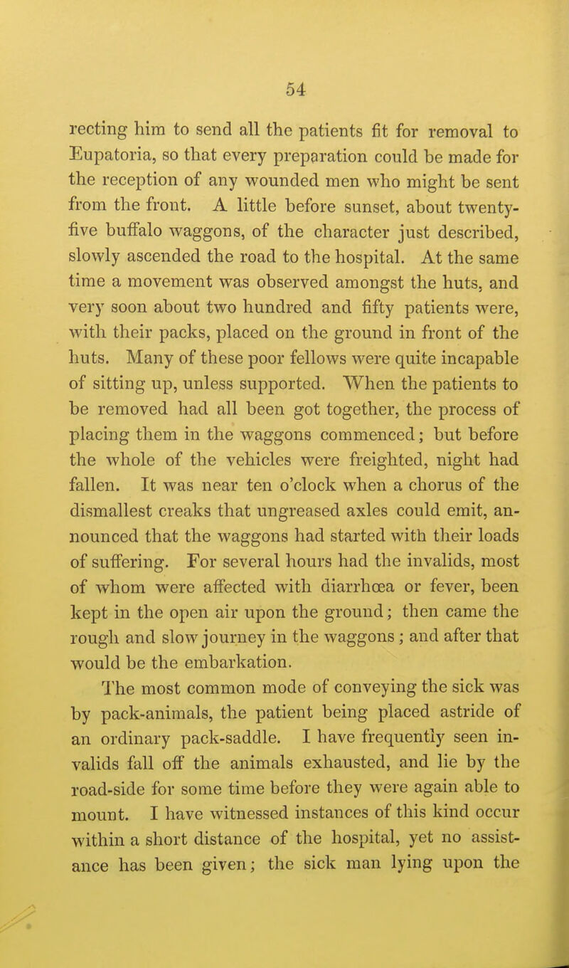 recting hira to send all the patients fit for removal to Eupatoria, so that every preparation could be made for the reception of any wounded men who might be sent from the front. A little before sunset, about twenty- five buffalo waggons, of the character just described, slowly ascended the road to the hospital. At the same time a movement was observed amongst the huts, and very soon about two hundred and fifty patients were, with their packs, placed on the ground in front of the huts. Many of these poor fellows were quite incapable of sitting up, unless supported. When the patients to be removed had all been got together, the process of placing them in the waggons commenced; but before the whole of the vehicles were freighted, night had fallen. It was near ten o'clock when a chorus of the dismallest creaks that ungreased axles could emit, an- nounced that the waggons had started with their loads of sufi'ering. For several hours had the invalids, most of whom were affected with diarrhoea or fever, been kept in the open air upon the ground; then came the rough and slow journey in the waggons ; and after that would be the embarkation. The most common mode of conveying the sick was by pack-animals, the patient being placed astride of an ordinary pack-saddle. I have frequently seen in- valids fall off the animals exhausted, and lie by the road-side for some time before they were again able to mount. I have witnessed instances of this kind occur within a short distance of the hospital, yet no assist- ance has been given; the sick man lying upon the