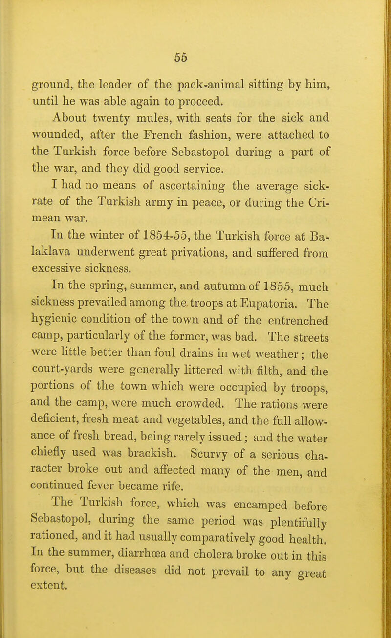 ground, the leader of the pack-animal sitting by him, until he was able again to proceed. About twenty mules, with seats for the sick and wounded, after the French fashion, were attached to the Turkish force before Sebastopol during a part of the war, and they did good service. I had no means of ascertaining the average sick- rate of the Turkish army in peace, or during the Cri- mean war. In the winter of 1854-55, the Turkish force at Ba- laklava underwent great privations, and suffered from excessive sickness. In the spring, summer, and autumn of 1855, much sickness prevailed among the. troops at Eupatoria. The hygienic condition of the town and of the entrenched camp, particularly of the former, was bad. The streets were httle better than foul drains in wet weather; the court-yards were generally littered with filth, and the portions of the town which were occupied by troops, and the camp, were much crowded. The rations were deficient, fresh meat and vegetables, and the full allow- ance of fresh bread, being rarely issued; and the water chiefly used was brackish. Scurvy of a serious cha- racter broke out and affected many of the men, and continued fever became rife. The Turkish force, which was encamped before Sebastopol, during the same period was plentifully rationed, and it had usually comparatively good health. In the summer, diarrhoea and cholera broke out in this force, but the diseases did not prevail to any great extent.