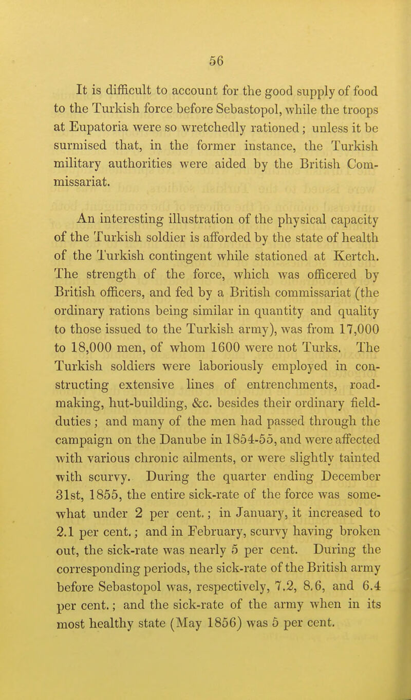 It is difficult to account for the good supply of food to the Turkish force before Sebastopol, while the troops at Eupatoria were so wretchedly rationed; unless it be surmised that, in the former instance, the Turkish military authorities were aided by the British Com- missariat. An interesting illustration of the physical capacity of the Turkish soldier is afforded by the state of health of the Turkish contingent while stationed at Kertch. The strength of the force, which was officered by British officers, and fed by a British commissariat (the ordinary rations being similar in quantity and quality to those issued to the Turkish army), was from 17,000 to 18,000 men, of whom 1600 were not Turks. The Turkish soldiers were laboriously employed in con- structing extensive lines of entrenchments, road- making, hut-building, &c. besides their ordinary field- duties ; and many of the men had passed through the campaign on the Danube in 1854-55, and were affected with various chronic ailments, or were slightly tainted with scurvy. During the quarter ending December 31st, 1855, the entire sick-rate of the force was some- what under 2 per cent.; in January, it increased to 2.1 per cent.; and in February, scurvy having broken out, the sick-rate was nearly 5 per cent. During the corresponding periods, the sick-rate of the British army before Sebastopol was, respectively, 7.2, 8,6, and 6.4 per cent.; and the sick-rate of the army when in its most healthy state (May 1856) was 5 per cent.