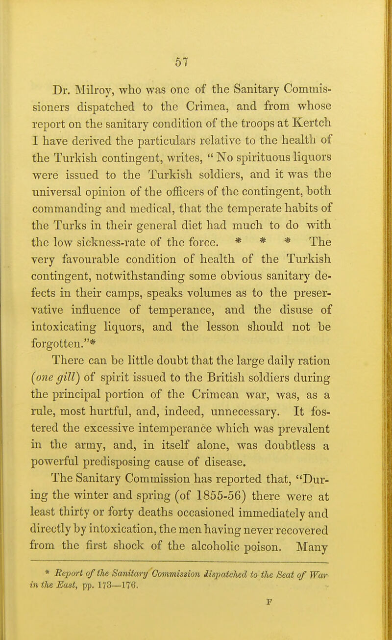 Dr. Milroy, who was one of the Sanitary Commis- sioners dispatched to the Crimea, and from whose report on the sanitary condition of the troops at Kertch I have derived the particulars relative to the health of the Turkish contingent, writes,  No spirituous liquors were issued to the Turkish soldiers, and it was the universal opinion of the officers of the contingent, both commanding and medical, that the temperate habits of the Turks in their general diet had much to do with the low sickness-rate of the force. * * * The very favourable condition of health of the Turkish contingent, notwithstanding some obvious sanitary de- fects in their camps, speaks volumes as to the preser- vative influence of temperance, and the disuse of intoxicating liquors, and the lesson should not be forgotten.* There can be little doubt that the large daily ration (one gill) of spirit issued to the British soldiers during the principal portion of the Crimean war, was, as a rule, most hurtful, and, indeed, unnecessary. It fos- tered the excessive intemperance which was prevalent in the army, and, in itself alone, was doubtless a powerful predisposing cause of disease. The Sanitary Commission has reported that, Dur- ing the winter and spring (of 1855-56) there were at least thirty or forty deaths occasioned immediately and directly by intoxication, the men having never recovered from the first shock of the alcoholic poison. Many * Beport of the Sanitary Commission dispatched to the Seat of War in the East, pp. 173—176. F