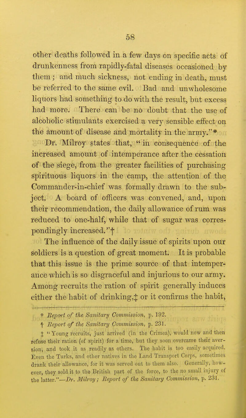 other deaths followed in a few days on specific acts of drunkenness from rapidly-fatal diseases occasioned by them ; and much sickness, not ending in death, must be referred to the same evil. Bad and unwholesome liquors had something to do with the result, but excess had more. There can be no doubt that the use of alcoholic stimulants exercised a very sensible effect on the amount of disease and mortality in the army.* •'f^''Dr. Milroy states that, in consequence of the increased amount of intemperance after the cessation of the siege, from the greater facilities of purchasing spirituous liquors in the camp, the attention of the Commander-in-chief was formally drawn to the sub- ject. A board of officers was convened, and, upon their recommendation, the daily allowance of rum was reduced to one-half, while that of sugar was corres- pondingly increased, f The influence of the daily issue of spirits upon our soldiers is a question of great moment. It is probable that this issue is the prime source of that intemper- ance which is so disgraceful and injurious to our army. Among recruits the ration of spirit generally induces either the habit of drinking,:|: or it confirms the habit, * Eeport of the Sanitary Commission, p. 192. 1 Report of the Sanitary Commission, p. 231. J  Young recruits, just arrived (in the Crimea), would now and then refuse their ration (of spirit) for a time, but they soon overcame their aver- sion, and took it as readily as others. The habit is too easily acquired. Even the Turks, and other natives in the Land Transport Corps, sometimes drank their allowance, for it was served out to them also. Generally, how- ever, they sold it to the British part of the force, to the no small injury of the latter.—Dr. Milroy; Report of the Sanitary Commission, p. 231.