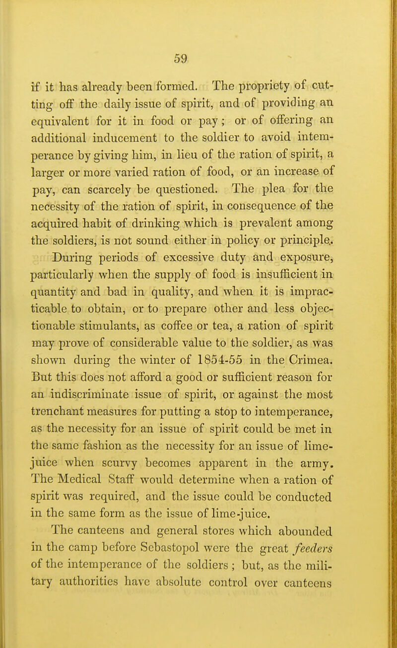 59; if it has already been formed. The propriety of cut- ting oflf the daily issue of spirit, and of providing an equivalent for it in food or pay; or of offering an additional inducement to the soldier to avoid intem- perance by giving him, in lieu of the ration of spirit, a larger or more varied ration of food, or an increase of pay, can scarcely be questioned. The plea for the necessity of the ration of spirit, in consequence of the acquired habit of drinking which is prevalent among the soldiers, is not sound either in policy or principle.. During periods of excessive duty and exposure, particularly when the supply of food is insufficient in quantity and bad in quality, and when it is imprac- ticable to obtain, or to prepare other and less objec- tionable stimulants, as coffee or tea, a ration of spirit may prove of considerable value to the soldier, as was shown during the winter of 1854-55 in the Crimea. But this does not afford a good or sufficient reason for an indiscriminate issue of spirit, or against the most trenchant measures for putting a stop to intemperance, as the necessity for an issue of spirit could be met in the same fashion as the necessity for an issue of lime- juice when scurvy becomes apparent in the army. The Medical Staff would determine when a ration of spirit was required, and the issue could be conducted in the same form as the issue of lime-juice. The canteens and general stores which abounded in the camp before Sebastopol were the great feeders of the intemperance of the soldiers ; but, as the mili- tary authorities have absolute control over canteens