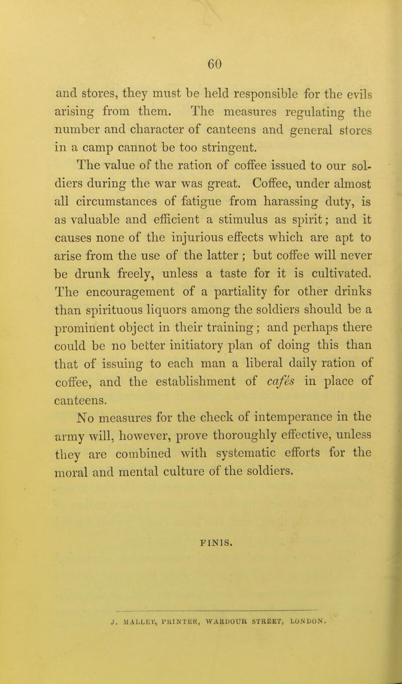and stores, they must be held responsible for the evils arising from them. The measures regulating the number and character of canteens and general stores in a camp cannot be too stringent. The value of the ration of coffee issued to our sol- diers during the war was great. Coffee, under almost all circumstances of fatigue from harassing duty, is as valuable and efficient a stimulus as spirit; and it causes none of the injurious effects which are apt to arise from the use of the latter ; but coffee will never be drunk freely, unless a taste for it is cultivated. The encouragement of a partiality for other drinks than spirituous liquors among the soldiers should be a prominent object in their training; and perhaps there could be no better initiatory plan of doing this than that of issuing to each man a liberal daily ration of coffee, and the establishment of cafes in place of canteens. No measures for the check of intemperance in the army will, however, prove thoroughly effective, unless they are combined with systematic efforts for the moral and mental culture of the soldiers. FINIS. J. MALLET., FltlNTER, WABUOUIl STREET, LONDON.